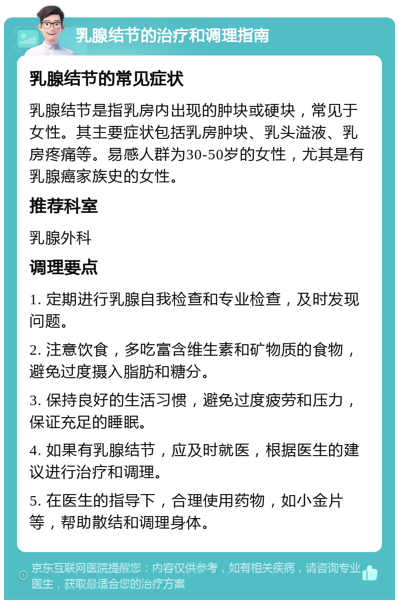 乳腺结节的治疗和调理指南 乳腺结节的常见症状 乳腺结节是指乳房内出现的肿块或硬块，常见于女性。其主要症状包括乳房肿块、乳头溢液、乳房疼痛等。易感人群为30-50岁的女性，尤其是有乳腺癌家族史的女性。 推荐科室 乳腺外科 调理要点 1. 定期进行乳腺自我检查和专业检查，及时发现问题。 2. 注意饮食，多吃富含维生素和矿物质的食物，避免过度摄入脂肪和糖分。 3. 保持良好的生活习惯，避免过度疲劳和压力，保证充足的睡眠。 4. 如果有乳腺结节，应及时就医，根据医生的建议进行治疗和调理。 5. 在医生的指导下，合理使用药物，如小金片等，帮助散结和调理身体。