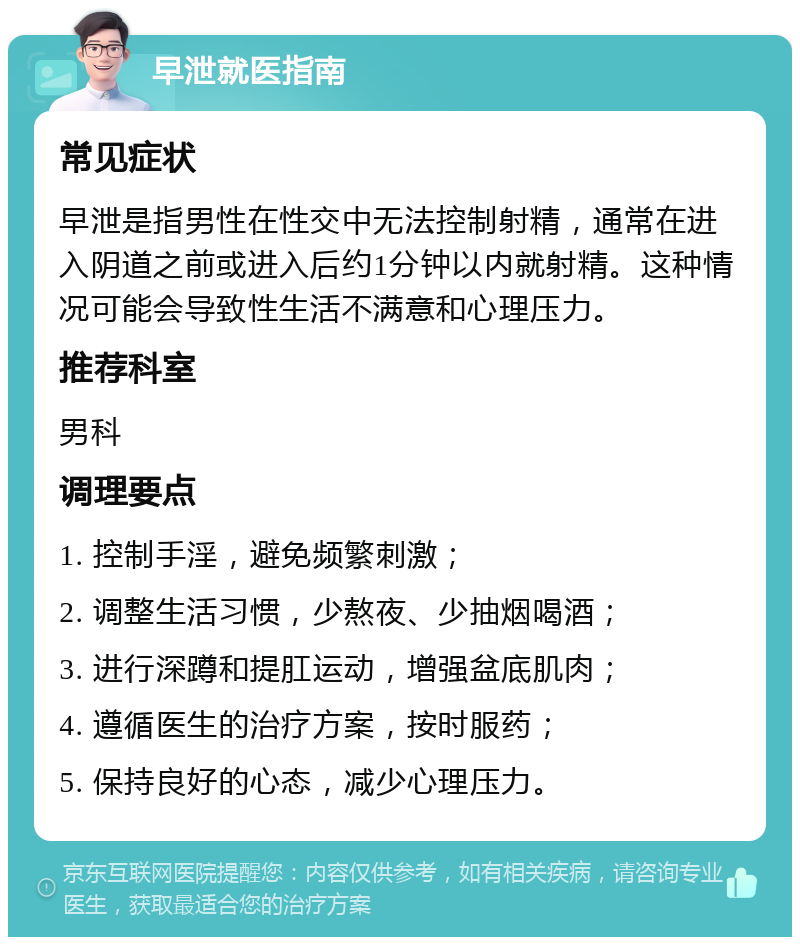 早泄就医指南 常见症状 早泄是指男性在性交中无法控制射精，通常在进入阴道之前或进入后约1分钟以内就射精。这种情况可能会导致性生活不满意和心理压力。 推荐科室 男科 调理要点 1. 控制手淫，避免频繁刺激； 2. 调整生活习惯，少熬夜、少抽烟喝酒； 3. 进行深蹲和提肛运动，增强盆底肌肉； 4. 遵循医生的治疗方案，按时服药； 5. 保持良好的心态，减少心理压力。