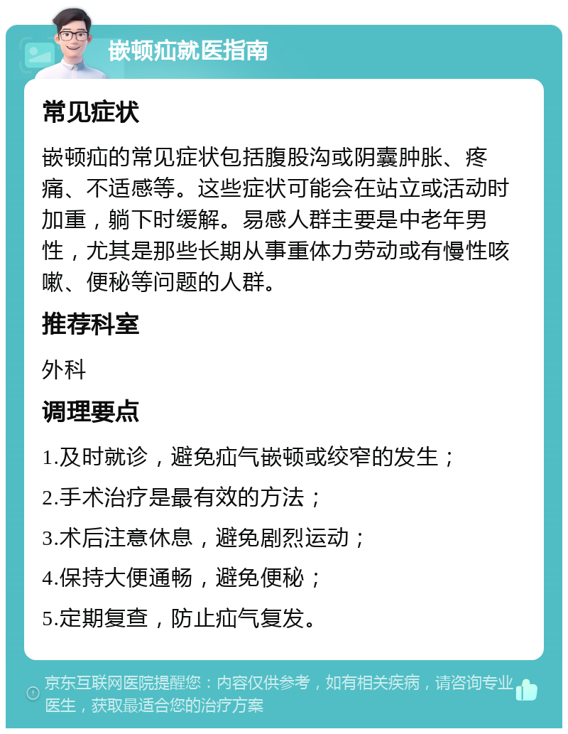 嵌顿疝就医指南 常见症状 嵌顿疝的常见症状包括腹股沟或阴囊肿胀、疼痛、不适感等。这些症状可能会在站立或活动时加重，躺下时缓解。易感人群主要是中老年男性，尤其是那些长期从事重体力劳动或有慢性咳嗽、便秘等问题的人群。 推荐科室 外科 调理要点 1.及时就诊，避免疝气嵌顿或绞窄的发生； 2.手术治疗是最有效的方法； 3.术后注意休息，避免剧烈运动； 4.保持大便通畅，避免便秘； 5.定期复查，防止疝气复发。