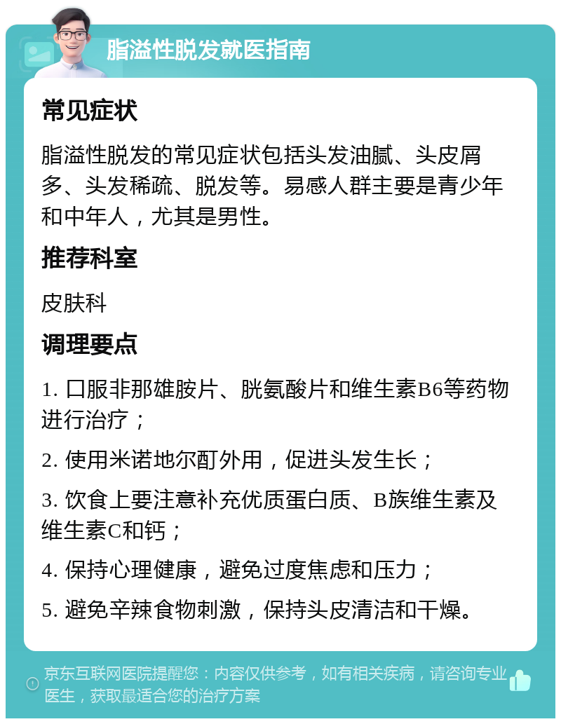 脂溢性脱发就医指南 常见症状 脂溢性脱发的常见症状包括头发油腻、头皮屑多、头发稀疏、脱发等。易感人群主要是青少年和中年人，尤其是男性。 推荐科室 皮肤科 调理要点 1. 口服非那雄胺片、胱氨酸片和维生素B6等药物进行治疗； 2. 使用米诺地尔酊外用，促进头发生长； 3. 饮食上要注意补充优质蛋白质、B族维生素及维生素C和钙； 4. 保持心理健康，避免过度焦虑和压力； 5. 避免辛辣食物刺激，保持头皮清洁和干燥。