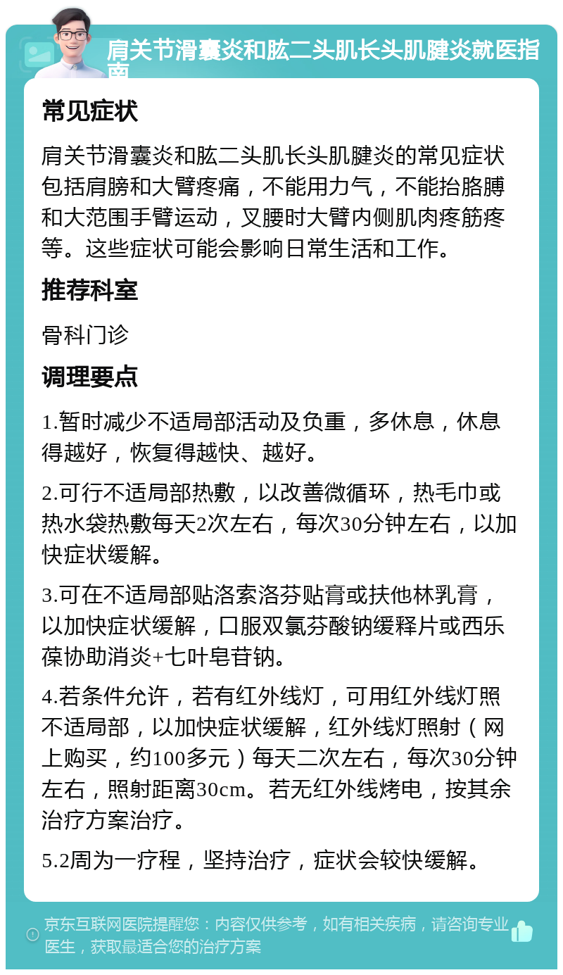 肩关节滑囊炎和肱二头肌长头肌腱炎就医指南 常见症状 肩关节滑囊炎和肱二头肌长头肌腱炎的常见症状包括肩膀和大臂疼痛，不能用力气，不能抬胳膊和大范围手臂运动，叉腰时大臂内侧肌肉疼筋疼等。这些症状可能会影响日常生活和工作。 推荐科室 骨科门诊 调理要点 1.暂时减少不适局部活动及负重，多休息，休息得越好，恢复得越快、越好。 2.可行不适局部热敷，以改善微循环，热毛巾或热水袋热敷每天2次左右，每次30分钟左右，以加快症状缓解。 3.可在不适局部贴洛索洛芬贴膏或扶他林乳膏，以加快症状缓解，口服双氯芬酸钠缓释片或西乐葆协助消炎+七叶皂苷钠。 4.若条件允许，若有红外线灯，可用红外线灯照不适局部，以加快症状缓解，红外线灯照射（网上购买，约100多元）每天二次左右，每次30分钟左右，照射距离30cm。若无红外线烤电，按其余治疗方案治疗。 5.2周为一疗程，坚持治疗，症状会较快缓解。