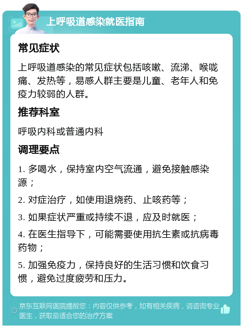 上呼吸道感染就医指南 常见症状 上呼吸道感染的常见症状包括咳嗽、流涕、喉咙痛、发热等，易感人群主要是儿童、老年人和免疫力较弱的人群。 推荐科室 呼吸内科或普通内科 调理要点 1. 多喝水，保持室内空气流通，避免接触感染源； 2. 对症治疗，如使用退烧药、止咳药等； 3. 如果症状严重或持续不退，应及时就医； 4. 在医生指导下，可能需要使用抗生素或抗病毒药物； 5. 加强免疫力，保持良好的生活习惯和饮食习惯，避免过度疲劳和压力。