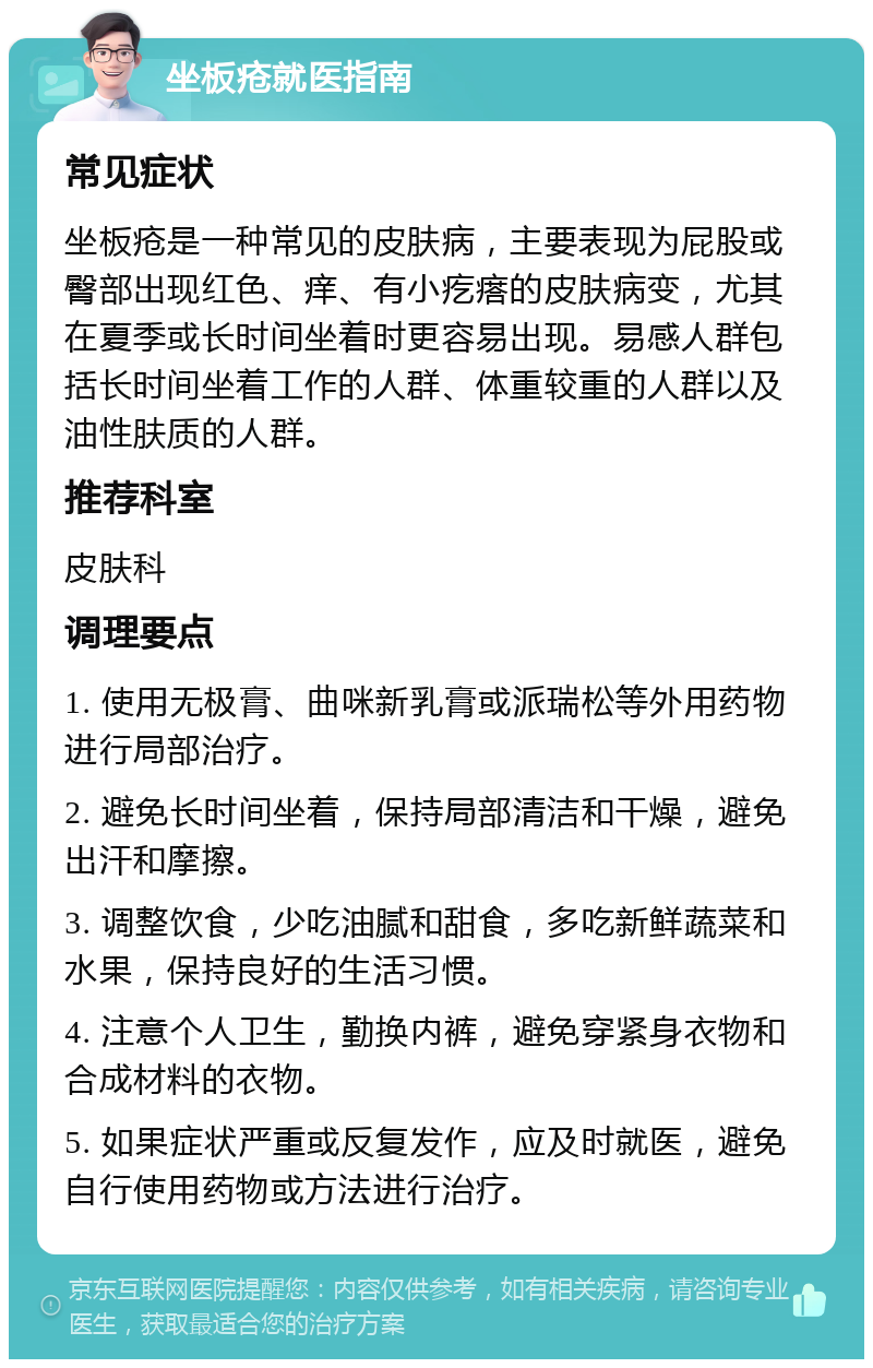 坐板疮就医指南 常见症状 坐板疮是一种常见的皮肤病，主要表现为屁股或臀部出现红色、痒、有小疙瘩的皮肤病变，尤其在夏季或长时间坐着时更容易出现。易感人群包括长时间坐着工作的人群、体重较重的人群以及油性肤质的人群。 推荐科室 皮肤科 调理要点 1. 使用无极膏、曲咪新乳膏或派瑞松等外用药物进行局部治疗。 2. 避免长时间坐着，保持局部清洁和干燥，避免出汗和摩擦。 3. 调整饮食，少吃油腻和甜食，多吃新鲜蔬菜和水果，保持良好的生活习惯。 4. 注意个人卫生，勤换内裤，避免穿紧身衣物和合成材料的衣物。 5. 如果症状严重或反复发作，应及时就医，避免自行使用药物或方法进行治疗。