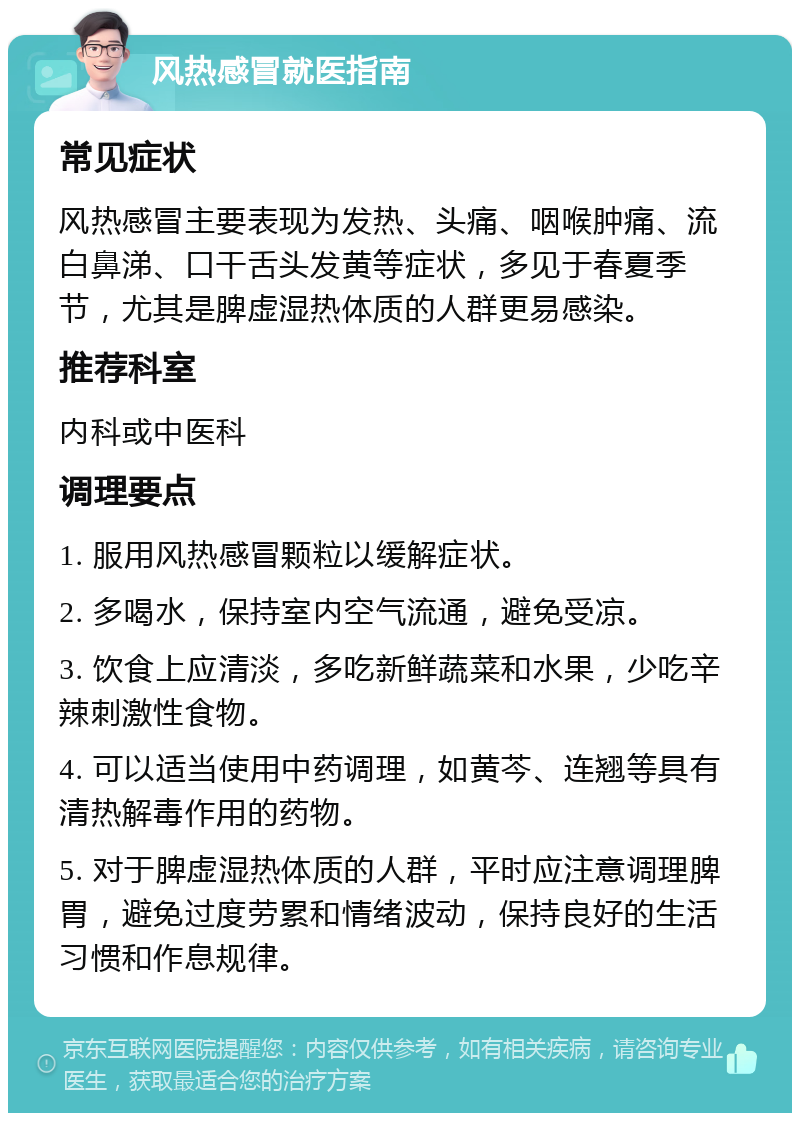 风热感冒就医指南 常见症状 风热感冒主要表现为发热、头痛、咽喉肿痛、流白鼻涕、口干舌头发黄等症状，多见于春夏季节，尤其是脾虚湿热体质的人群更易感染。 推荐科室 内科或中医科 调理要点 1. 服用风热感冒颗粒以缓解症状。 2. 多喝水，保持室内空气流通，避免受凉。 3. 饮食上应清淡，多吃新鲜蔬菜和水果，少吃辛辣刺激性食物。 4. 可以适当使用中药调理，如黄芩、连翘等具有清热解毒作用的药物。 5. 对于脾虚湿热体质的人群，平时应注意调理脾胃，避免过度劳累和情绪波动，保持良好的生活习惯和作息规律。