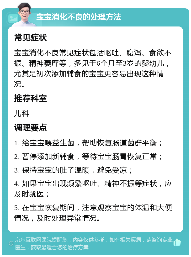 宝宝消化不良的处理方法 常见症状 宝宝消化不良常见症状包括呕吐、腹泻、食欲不振、精神萎靡等，多见于6个月至3岁的婴幼儿，尤其是初次添加辅食的宝宝更容易出现这种情况。 推荐科室 儿科 调理要点 1. 给宝宝喂益生菌，帮助恢复肠道菌群平衡； 2. 暂停添加新辅食，等待宝宝肠胃恢复正常； 3. 保持宝宝的肚子温暖，避免受凉； 4. 如果宝宝出现频繁呕吐、精神不振等症状，应及时就医； 5. 在宝宝恢复期间，注意观察宝宝的体温和大便情况，及时处理异常情况。