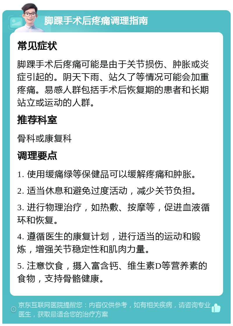 脚踝手术后疼痛调理指南 常见症状 脚踝手术后疼痛可能是由于关节损伤、肿胀或炎症引起的。阴天下雨、站久了等情况可能会加重疼痛。易感人群包括手术后恢复期的患者和长期站立或运动的人群。 推荐科室 骨科或康复科 调理要点 1. 使用缓痛绿等保健品可以缓解疼痛和肿胀。 2. 适当休息和避免过度活动，减少关节负担。 3. 进行物理治疗，如热敷、按摩等，促进血液循环和恢复。 4. 遵循医生的康复计划，进行适当的运动和锻炼，增强关节稳定性和肌肉力量。 5. 注意饮食，摄入富含钙、维生素D等营养素的食物，支持骨骼健康。