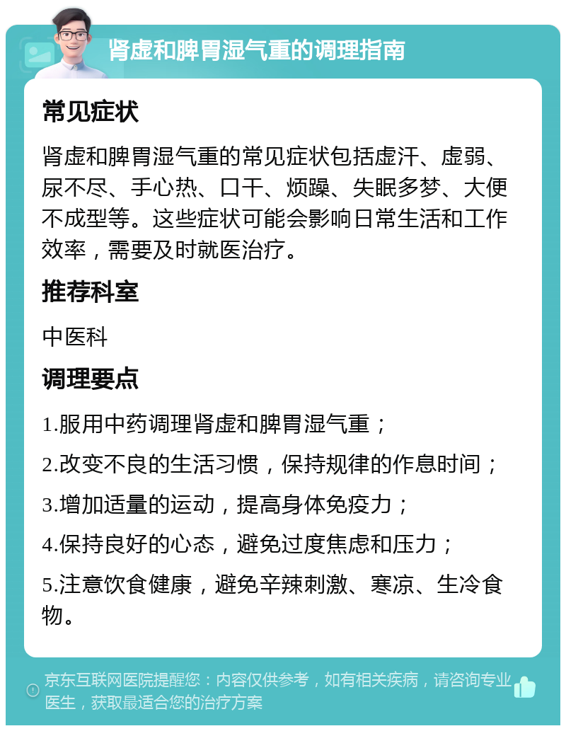 肾虚和脾胃湿气重的调理指南 常见症状 肾虚和脾胃湿气重的常见症状包括虚汗、虚弱、尿不尽、手心热、口干、烦躁、失眠多梦、大便不成型等。这些症状可能会影响日常生活和工作效率，需要及时就医治疗。 推荐科室 中医科 调理要点 1.服用中药调理肾虚和脾胃湿气重； 2.改变不良的生活习惯，保持规律的作息时间； 3.增加适量的运动，提高身体免疫力； 4.保持良好的心态，避免过度焦虑和压力； 5.注意饮食健康，避免辛辣刺激、寒凉、生冷食物。