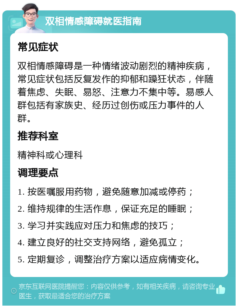 双相情感障碍就医指南 常见症状 双相情感障碍是一种情绪波动剧烈的精神疾病，常见症状包括反复发作的抑郁和躁狂状态，伴随着焦虑、失眠、易怒、注意力不集中等。易感人群包括有家族史、经历过创伤或压力事件的人群。 推荐科室 精神科或心理科 调理要点 1. 按医嘱服用药物，避免随意加减或停药； 2. 维持规律的生活作息，保证充足的睡眠； 3. 学习并实践应对压力和焦虑的技巧； 4. 建立良好的社交支持网络，避免孤立； 5. 定期复诊，调整治疗方案以适应病情变化。