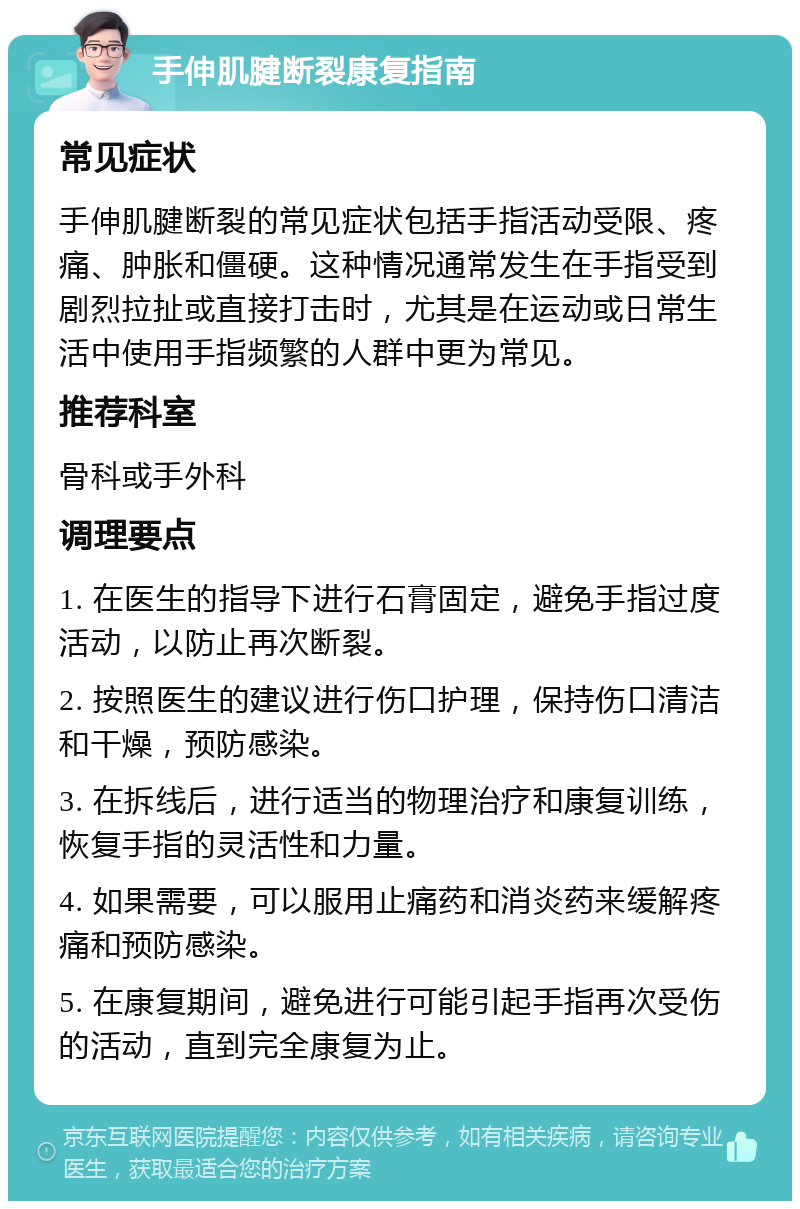 手伸肌腱断裂康复指南 常见症状 手伸肌腱断裂的常见症状包括手指活动受限、疼痛、肿胀和僵硬。这种情况通常发生在手指受到剧烈拉扯或直接打击时，尤其是在运动或日常生活中使用手指频繁的人群中更为常见。 推荐科室 骨科或手外科 调理要点 1. 在医生的指导下进行石膏固定，避免手指过度活动，以防止再次断裂。 2. 按照医生的建议进行伤口护理，保持伤口清洁和干燥，预防感染。 3. 在拆线后，进行适当的物理治疗和康复训练，恢复手指的灵活性和力量。 4. 如果需要，可以服用止痛药和消炎药来缓解疼痛和预防感染。 5. 在康复期间，避免进行可能引起手指再次受伤的活动，直到完全康复为止。