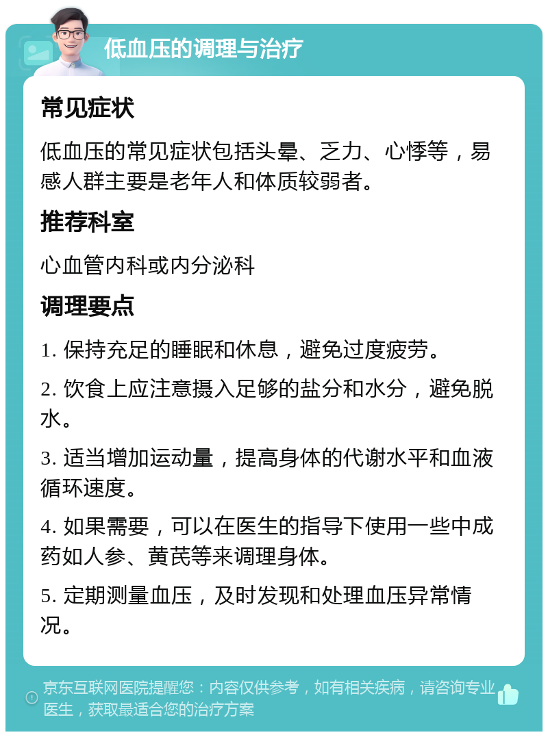 低血压的调理与治疗 常见症状 低血压的常见症状包括头晕、乏力、心悸等，易感人群主要是老年人和体质较弱者。 推荐科室 心血管内科或内分泌科 调理要点 1. 保持充足的睡眠和休息，避免过度疲劳。 2. 饮食上应注意摄入足够的盐分和水分，避免脱水。 3. 适当增加运动量，提高身体的代谢水平和血液循环速度。 4. 如果需要，可以在医生的指导下使用一些中成药如人参、黄芪等来调理身体。 5. 定期测量血压，及时发现和处理血压异常情况。