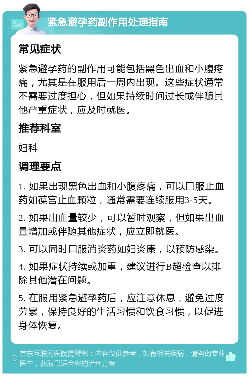 紧急避孕药副作用处理指南 常见症状 紧急避孕药的副作用可能包括黑色出血和小腹疼痛，尤其是在服用后一周内出现。这些症状通常不需要过度担心，但如果持续时间过长或伴随其他严重症状，应及时就医。 推荐科室 妇科 调理要点 1. 如果出现黑色出血和小腹疼痛，可以口服止血药如葆宫止血颗粒，通常需要连续服用3-5天。 2. 如果出血量较少，可以暂时观察，但如果出血量增加或伴随其他症状，应立即就医。 3. 可以同时口服消炎药如妇炎康，以预防感染。 4. 如果症状持续或加重，建议进行B超检查以排除其他潜在问题。 5. 在服用紧急避孕药后，应注意休息，避免过度劳累，保持良好的生活习惯和饮食习惯，以促进身体恢复。