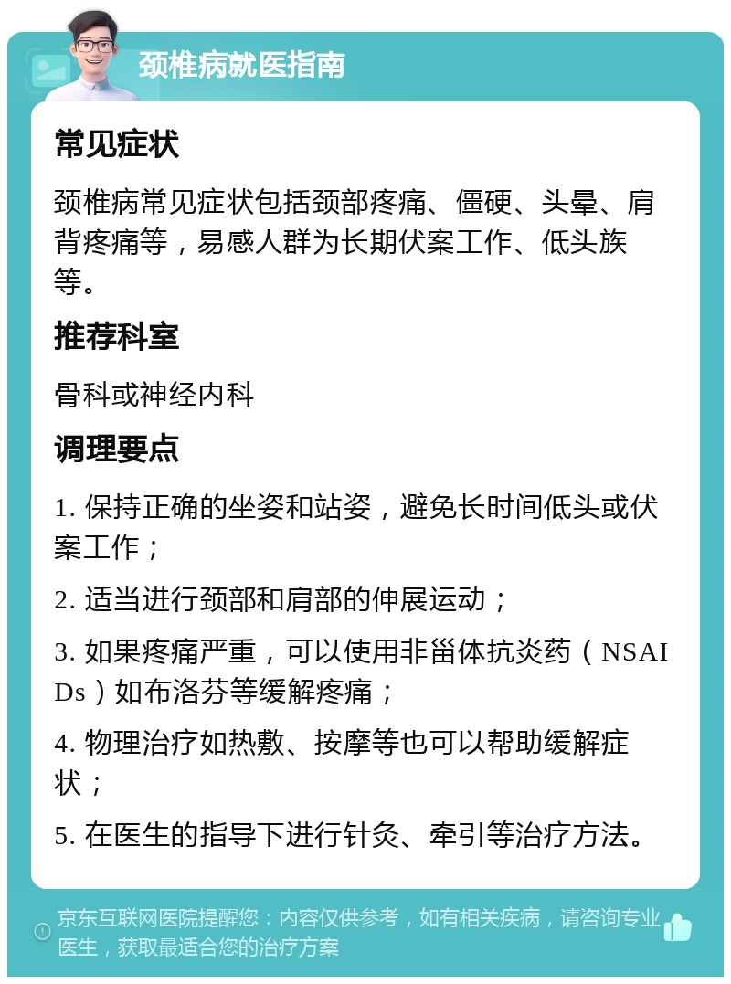 颈椎病就医指南 常见症状 颈椎病常见症状包括颈部疼痛、僵硬、头晕、肩背疼痛等，易感人群为长期伏案工作、低头族等。 推荐科室 骨科或神经内科 调理要点 1. 保持正确的坐姿和站姿，避免长时间低头或伏案工作； 2. 适当进行颈部和肩部的伸展运动； 3. 如果疼痛严重，可以使用非甾体抗炎药（NSAIDs）如布洛芬等缓解疼痛； 4. 物理治疗如热敷、按摩等也可以帮助缓解症状； 5. 在医生的指导下进行针灸、牵引等治疗方法。