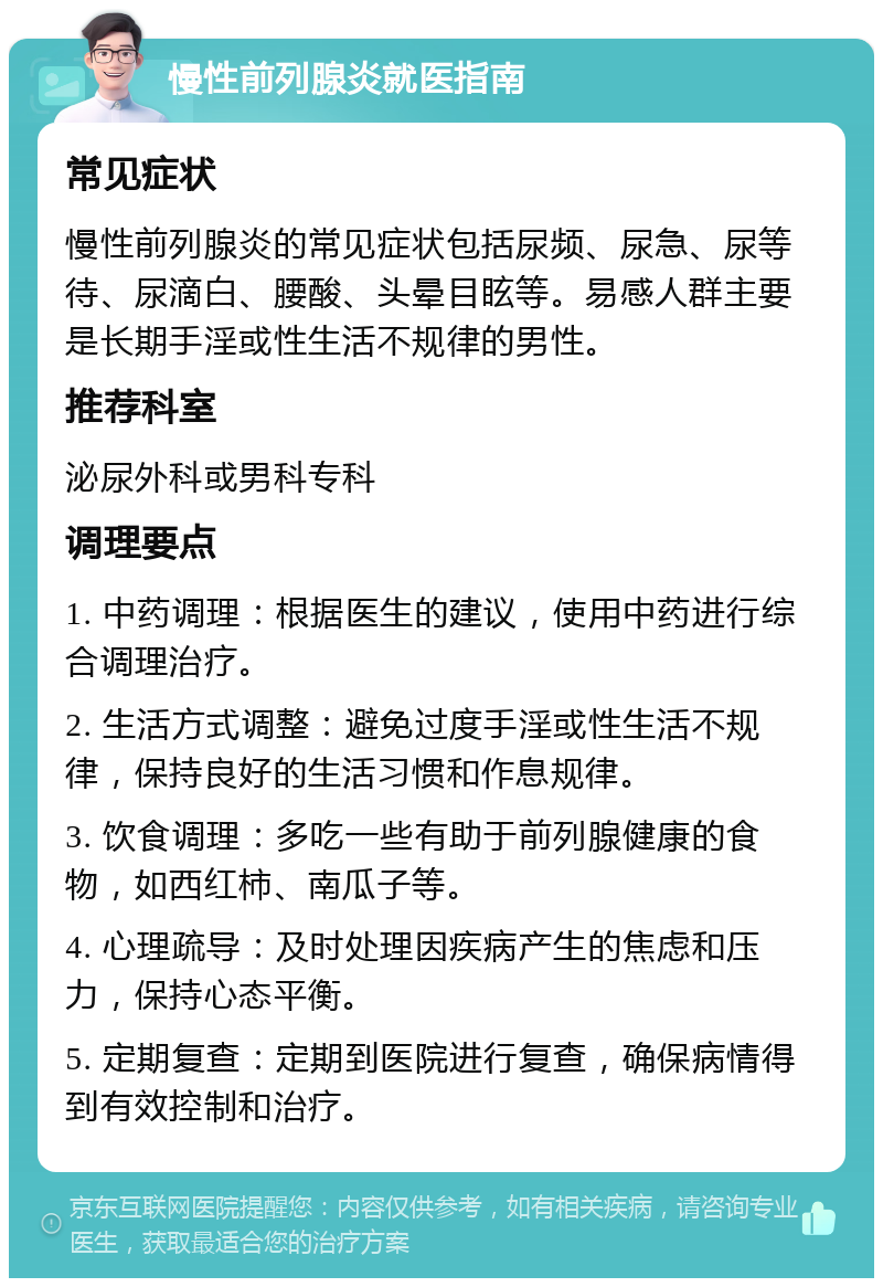 慢性前列腺炎就医指南 常见症状 慢性前列腺炎的常见症状包括尿频、尿急、尿等待、尿滴白、腰酸、头晕目眩等。易感人群主要是长期手淫或性生活不规律的男性。 推荐科室 泌尿外科或男科专科 调理要点 1. 中药调理：根据医生的建议，使用中药进行综合调理治疗。 2. 生活方式调整：避免过度手淫或性生活不规律，保持良好的生活习惯和作息规律。 3. 饮食调理：多吃一些有助于前列腺健康的食物，如西红柿、南瓜子等。 4. 心理疏导：及时处理因疾病产生的焦虑和压力，保持心态平衡。 5. 定期复查：定期到医院进行复查，确保病情得到有效控制和治疗。