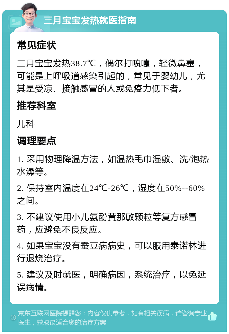 三月宝宝发热就医指南 常见症状 三月宝宝发热38.7℃，偶尔打喷嚏，轻微鼻塞，可能是上呼吸道感染引起的，常见于婴幼儿，尤其是受凉、接触感冒的人或免疫力低下者。 推荐科室 儿科 调理要点 1. 采用物理降温方法，如温热毛巾湿敷、洗/泡热水澡等。 2. 保持室内温度在24℃-26℃，湿度在50%--60%之间。 3. 不建议使用小儿氨酚黄那敏颗粒等复方感冒药，应避免不良反应。 4. 如果宝宝没有蚕豆病病史，可以服用泰诺林进行退烧治疗。 5. 建议及时就医，明确病因，系统治疗，以免延误病情。