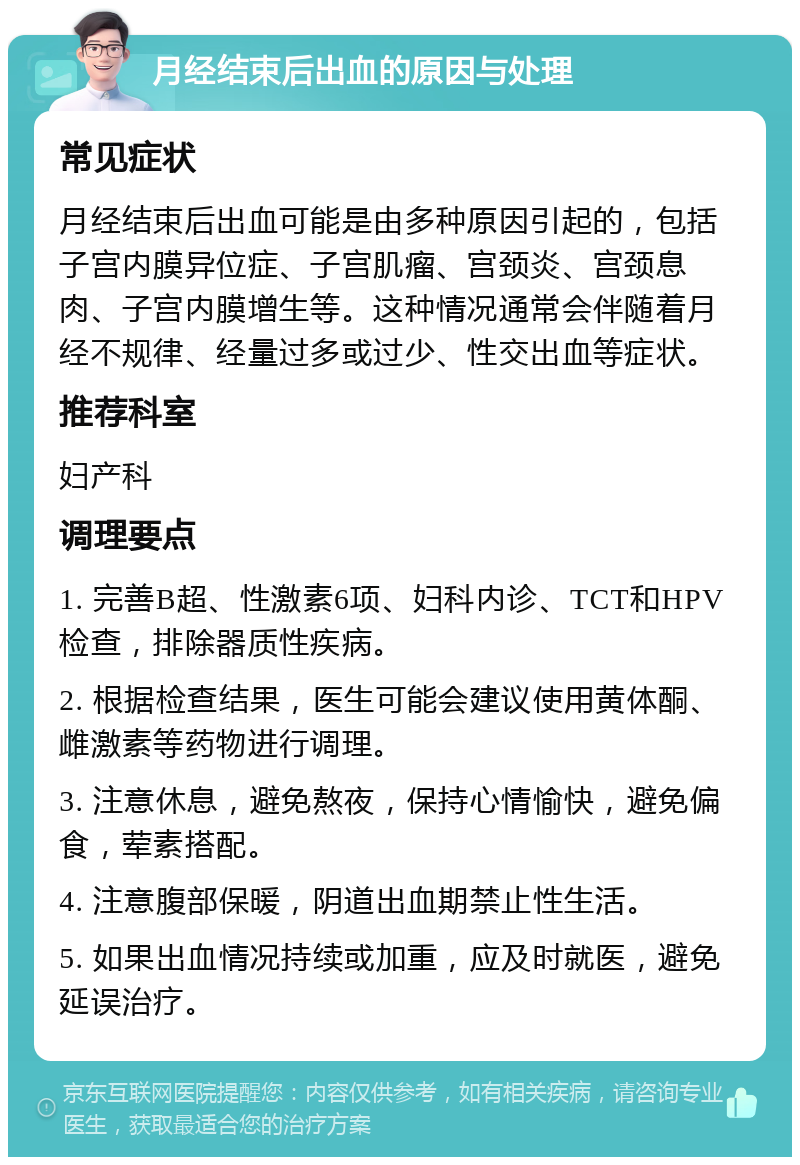 月经结束后出血的原因与处理 常见症状 月经结束后出血可能是由多种原因引起的，包括子宫内膜异位症、子宫肌瘤、宫颈炎、宫颈息肉、子宫内膜增生等。这种情况通常会伴随着月经不规律、经量过多或过少、性交出血等症状。 推荐科室 妇产科 调理要点 1. 完善B超、性激素6项、妇科内诊、TCT和HPV检查，排除器质性疾病。 2. 根据检查结果，医生可能会建议使用黄体酮、雌激素等药物进行调理。 3. 注意休息，避免熬夜，保持心情愉快，避免偏食，荤素搭配。 4. 注意腹部保暖，阴道出血期禁止性生活。 5. 如果出血情况持续或加重，应及时就医，避免延误治疗。