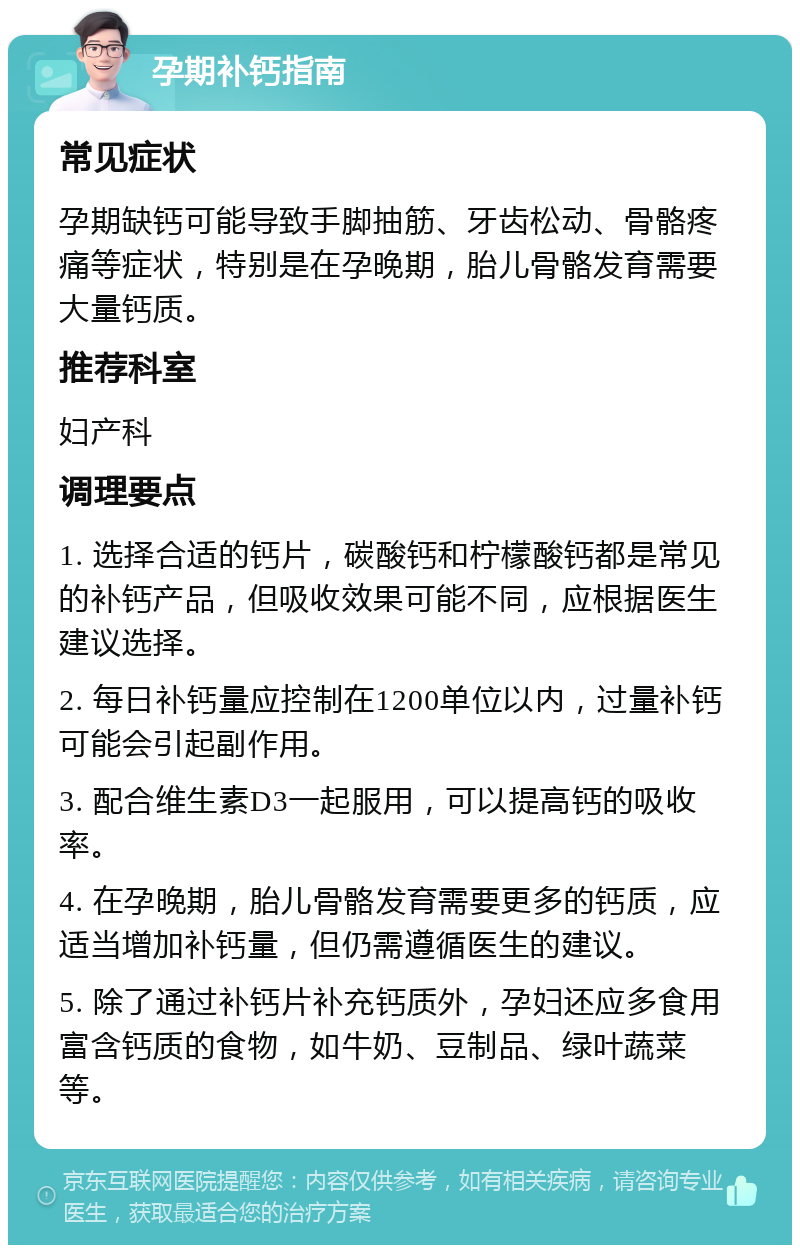 孕期补钙指南 常见症状 孕期缺钙可能导致手脚抽筋、牙齿松动、骨骼疼痛等症状，特别是在孕晚期，胎儿骨骼发育需要大量钙质。 推荐科室 妇产科 调理要点 1. 选择合适的钙片，碳酸钙和柠檬酸钙都是常见的补钙产品，但吸收效果可能不同，应根据医生建议选择。 2. 每日补钙量应控制在1200单位以内，过量补钙可能会引起副作用。 3. 配合维生素D3一起服用，可以提高钙的吸收率。 4. 在孕晚期，胎儿骨骼发育需要更多的钙质，应适当增加补钙量，但仍需遵循医生的建议。 5. 除了通过补钙片补充钙质外，孕妇还应多食用富含钙质的食物，如牛奶、豆制品、绿叶蔬菜等。