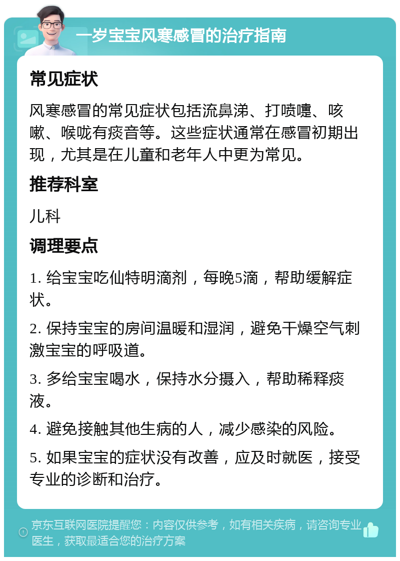 一岁宝宝风寒感冒的治疗指南 常见症状 风寒感冒的常见症状包括流鼻涕、打喷嚏、咳嗽、喉咙有痰音等。这些症状通常在感冒初期出现，尤其是在儿童和老年人中更为常见。 推荐科室 儿科 调理要点 1. 给宝宝吃仙特明滴剂，每晚5滴，帮助缓解症状。 2. 保持宝宝的房间温暖和湿润，避免干燥空气刺激宝宝的呼吸道。 3. 多给宝宝喝水，保持水分摄入，帮助稀释痰液。 4. 避免接触其他生病的人，减少感染的风险。 5. 如果宝宝的症状没有改善，应及时就医，接受专业的诊断和治疗。