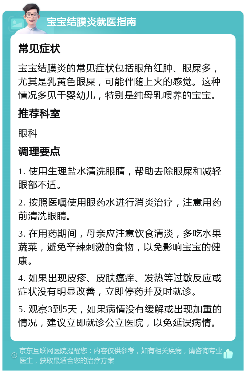 宝宝结膜炎就医指南 常见症状 宝宝结膜炎的常见症状包括眼角红肿、眼屎多，尤其是乳黄色眼屎，可能伴随上火的感觉。这种情况多见于婴幼儿，特别是纯母乳喂养的宝宝。 推荐科室 眼科 调理要点 1. 使用生理盐水清洗眼睛，帮助去除眼屎和减轻眼部不适。 2. 按照医嘱使用眼药水进行消炎治疗，注意用药前清洗眼睛。 3. 在用药期间，母亲应注意饮食清淡，多吃水果蔬菜，避免辛辣刺激的食物，以免影响宝宝的健康。 4. 如果出现皮疹、皮肤瘙痒、发热等过敏反应或症状没有明显改善，立即停药并及时就诊。 5. 观察3到5天，如果病情没有缓解或出现加重的情况，建议立即就诊公立医院，以免延误病情。