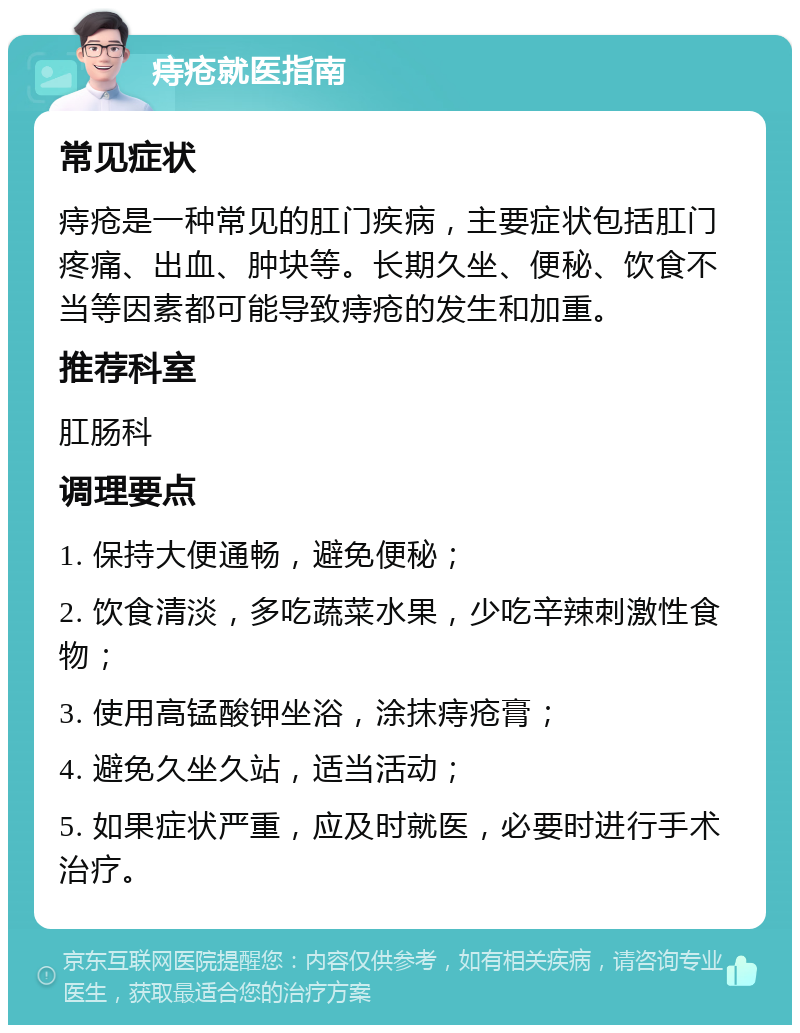 痔疮就医指南 常见症状 痔疮是一种常见的肛门疾病，主要症状包括肛门疼痛、出血、肿块等。长期久坐、便秘、饮食不当等因素都可能导致痔疮的发生和加重。 推荐科室 肛肠科 调理要点 1. 保持大便通畅，避免便秘； 2. 饮食清淡，多吃蔬菜水果，少吃辛辣刺激性食物； 3. 使用高锰酸钾坐浴，涂抹痔疮膏； 4. 避免久坐久站，适当活动； 5. 如果症状严重，应及时就医，必要时进行手术治疗。