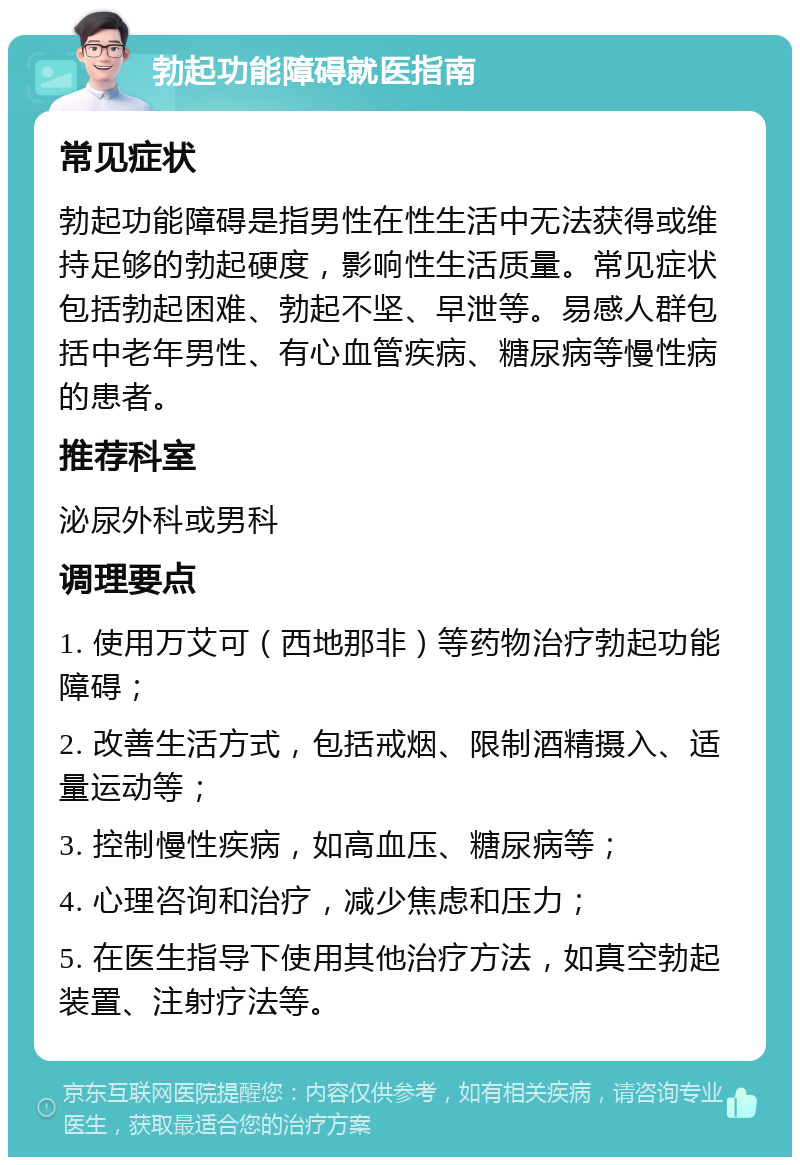 勃起功能障碍就医指南 常见症状 勃起功能障碍是指男性在性生活中无法获得或维持足够的勃起硬度，影响性生活质量。常见症状包括勃起困难、勃起不坚、早泄等。易感人群包括中老年男性、有心血管疾病、糖尿病等慢性病的患者。 推荐科室 泌尿外科或男科 调理要点 1. 使用万艾可（西地那非）等药物治疗勃起功能障碍； 2. 改善生活方式，包括戒烟、限制酒精摄入、适量运动等； 3. 控制慢性疾病，如高血压、糖尿病等； 4. 心理咨询和治疗，减少焦虑和压力； 5. 在医生指导下使用其他治疗方法，如真空勃起装置、注射疗法等。