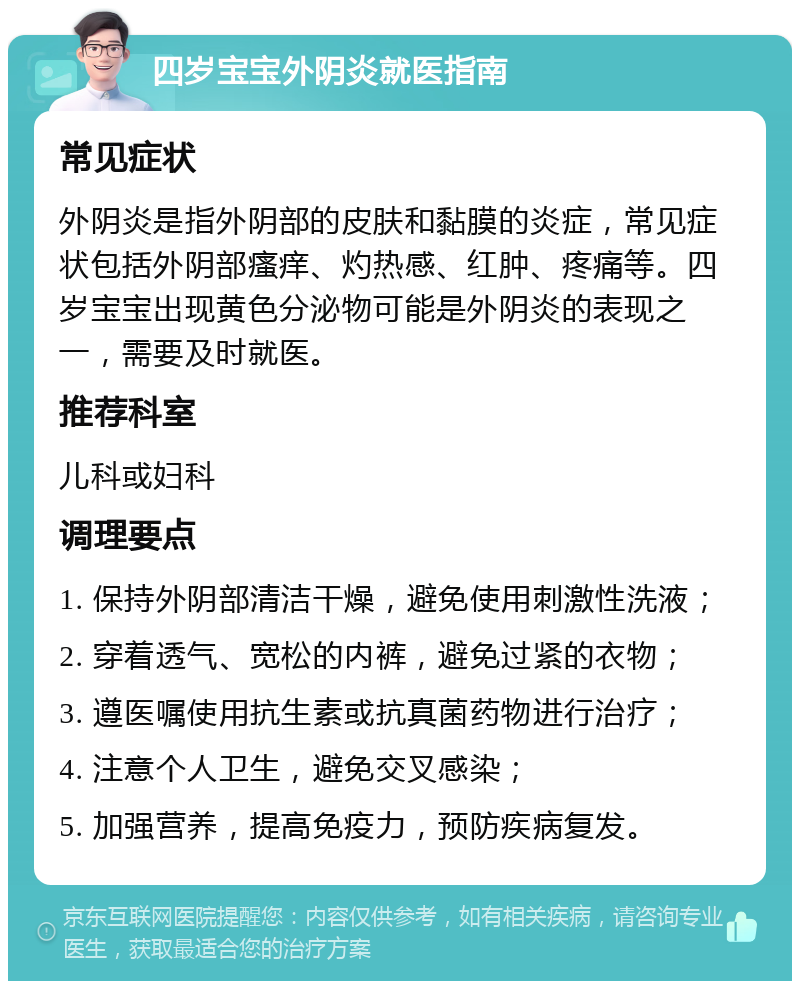 四岁宝宝外阴炎就医指南 常见症状 外阴炎是指外阴部的皮肤和黏膜的炎症，常见症状包括外阴部瘙痒、灼热感、红肿、疼痛等。四岁宝宝出现黄色分泌物可能是外阴炎的表现之一，需要及时就医。 推荐科室 儿科或妇科 调理要点 1. 保持外阴部清洁干燥，避免使用刺激性洗液； 2. 穿着透气、宽松的内裤，避免过紧的衣物； 3. 遵医嘱使用抗生素或抗真菌药物进行治疗； 4. 注意个人卫生，避免交叉感染； 5. 加强营养，提高免疫力，预防疾病复发。