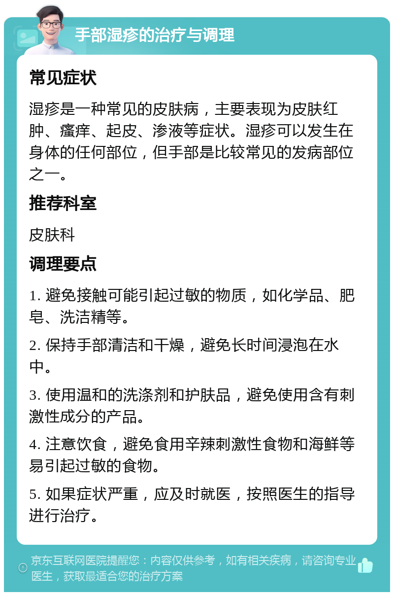 手部湿疹的治疗与调理 常见症状 湿疹是一种常见的皮肤病，主要表现为皮肤红肿、瘙痒、起皮、渗液等症状。湿疹可以发生在身体的任何部位，但手部是比较常见的发病部位之一。 推荐科室 皮肤科 调理要点 1. 避免接触可能引起过敏的物质，如化学品、肥皂、洗洁精等。 2. 保持手部清洁和干燥，避免长时间浸泡在水中。 3. 使用温和的洗涤剂和护肤品，避免使用含有刺激性成分的产品。 4. 注意饮食，避免食用辛辣刺激性食物和海鲜等易引起过敏的食物。 5. 如果症状严重，应及时就医，按照医生的指导进行治疗。