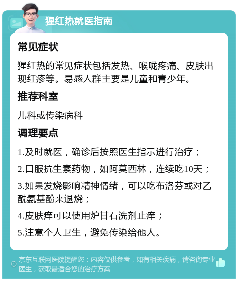 猩红热就医指南 常见症状 猩红热的常见症状包括发热、喉咙疼痛、皮肤出现红疹等。易感人群主要是儿童和青少年。 推荐科室 儿科或传染病科 调理要点 1.及时就医，确诊后按照医生指示进行治疗； 2.口服抗生素药物，如阿莫西林，连续吃10天； 3.如果发烧影响精神情绪，可以吃布洛芬或对乙酰氨基酚来退烧； 4.皮肤痒可以使用炉甘石洗剂止痒； 5.注意个人卫生，避免传染给他人。