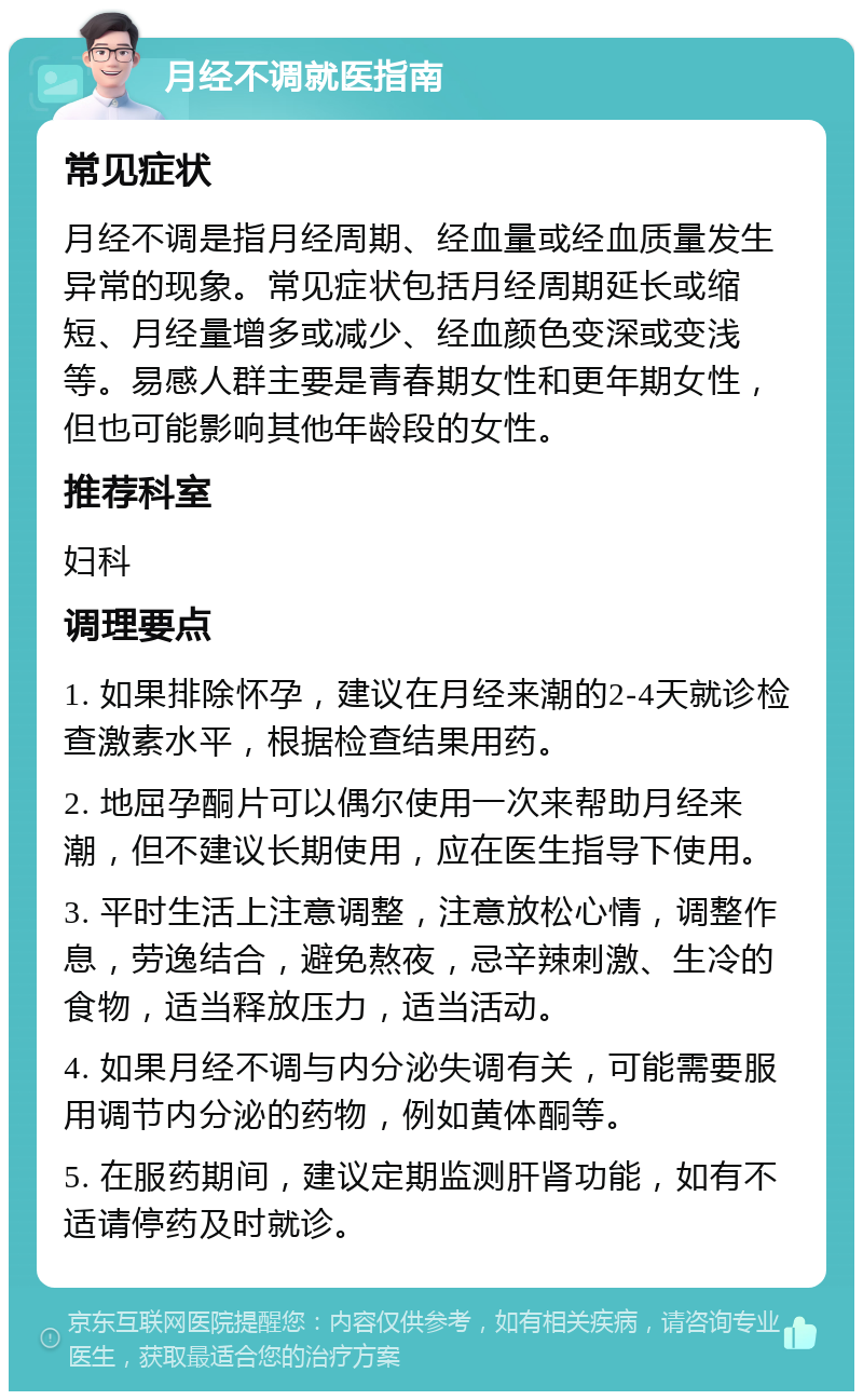 月经不调就医指南 常见症状 月经不调是指月经周期、经血量或经血质量发生异常的现象。常见症状包括月经周期延长或缩短、月经量增多或减少、经血颜色变深或变浅等。易感人群主要是青春期女性和更年期女性，但也可能影响其他年龄段的女性。 推荐科室 妇科 调理要点 1. 如果排除怀孕，建议在月经来潮的2-4天就诊检查激素水平，根据检查结果用药。 2. 地屈孕酮片可以偶尔使用一次来帮助月经来潮，但不建议长期使用，应在医生指导下使用。 3. 平时生活上注意调整，注意放松心情，调整作息，劳逸结合，避免熬夜，忌辛辣刺激、生冷的食物，适当释放压力，适当活动。 4. 如果月经不调与内分泌失调有关，可能需要服用调节内分泌的药物，例如黄体酮等。 5. 在服药期间，建议定期监测肝肾功能，如有不适请停药及时就诊。