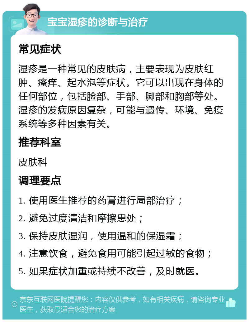 宝宝湿疹的诊断与治疗 常见症状 湿疹是一种常见的皮肤病，主要表现为皮肤红肿、瘙痒、起水泡等症状。它可以出现在身体的任何部位，包括脸部、手部、脚部和胸部等处。湿疹的发病原因复杂，可能与遗传、环境、免疫系统等多种因素有关。 推荐科室 皮肤科 调理要点 1. 使用医生推荐的药膏进行局部治疗； 2. 避免过度清洁和摩擦患处； 3. 保持皮肤湿润，使用温和的保湿霜； 4. 注意饮食，避免食用可能引起过敏的食物； 5. 如果症状加重或持续不改善，及时就医。