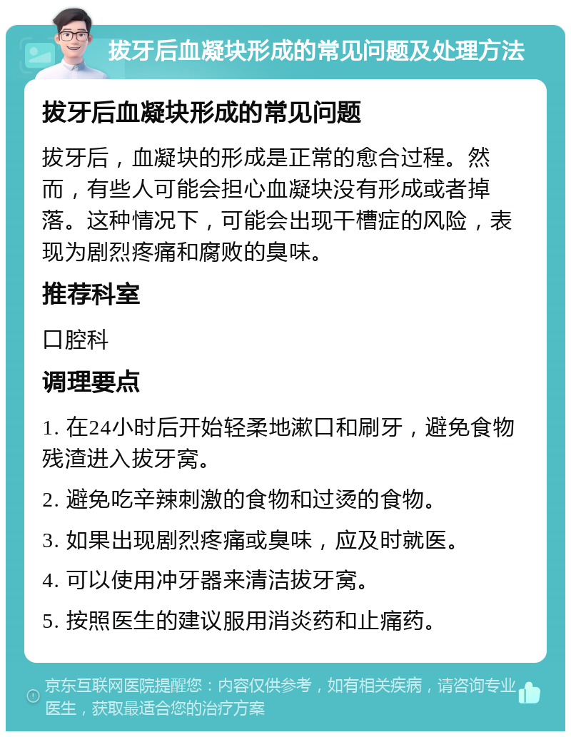 拔牙后血凝块形成的常见问题及处理方法 拔牙后血凝块形成的常见问题 拔牙后，血凝块的形成是正常的愈合过程。然而，有些人可能会担心血凝块没有形成或者掉落。这种情况下，可能会出现干槽症的风险，表现为剧烈疼痛和腐败的臭味。 推荐科室 口腔科 调理要点 1. 在24小时后开始轻柔地漱口和刷牙，避免食物残渣进入拔牙窝。 2. 避免吃辛辣刺激的食物和过烫的食物。 3. 如果出现剧烈疼痛或臭味，应及时就医。 4. 可以使用冲牙器来清洁拔牙窝。 5. 按照医生的建议服用消炎药和止痛药。