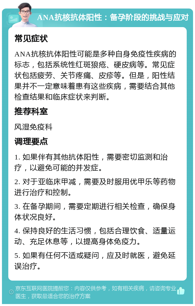 ANA抗核抗体阳性：备孕阶段的挑战与应对 常见症状 ANA抗核抗体阳性可能是多种自身免疫性疾病的标志，包括系统性红斑狼疮、硬皮病等。常见症状包括疲劳、关节疼痛、皮疹等。但是，阳性结果并不一定意味着患有这些疾病，需要结合其他检查结果和临床症状来判断。 推荐科室 风湿免疫科 调理要点 1. 如果伴有其他抗体阳性，需要密切监测和治疗，以避免可能的并发症。 2. 对于亚临床甲减，需要及时服用优甲乐等药物进行治疗和控制。 3. 在备孕期间，需要定期进行相关检查，确保身体状况良好。 4. 保持良好的生活习惯，包括合理饮食、适量运动、充足休息等，以提高身体免疫力。 5. 如果有任何不适或疑问，应及时就医，避免延误治疗。