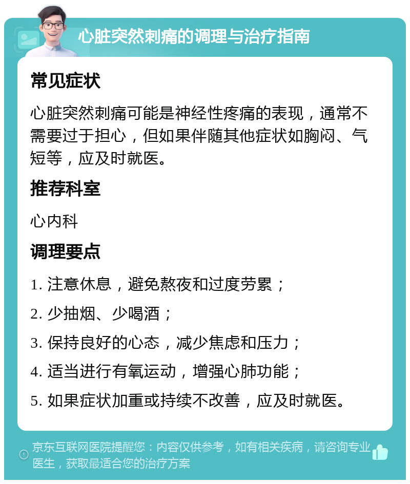 心脏突然刺痛的调理与治疗指南 常见症状 心脏突然刺痛可能是神经性疼痛的表现，通常不需要过于担心，但如果伴随其他症状如胸闷、气短等，应及时就医。 推荐科室 心内科 调理要点 1. 注意休息，避免熬夜和过度劳累； 2. 少抽烟、少喝酒； 3. 保持良好的心态，减少焦虑和压力； 4. 适当进行有氧运动，增强心肺功能； 5. 如果症状加重或持续不改善，应及时就医。