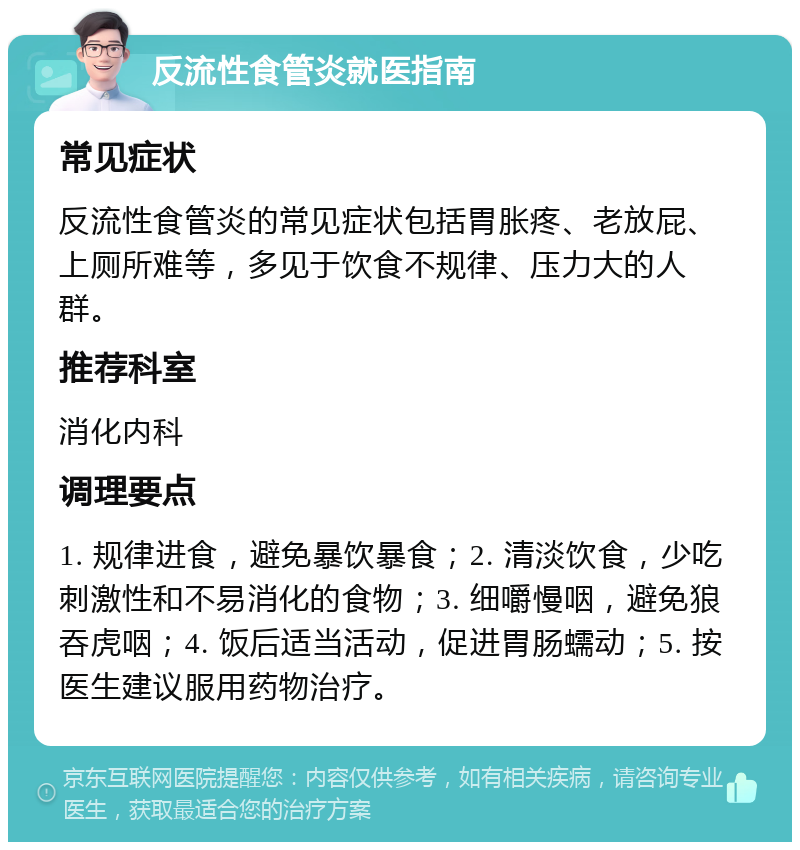 反流性食管炎就医指南 常见症状 反流性食管炎的常见症状包括胃胀疼、老放屁、上厕所难等，多见于饮食不规律、压力大的人群。 推荐科室 消化内科 调理要点 1. 规律进食，避免暴饮暴食；2. 清淡饮食，少吃刺激性和不易消化的食物；3. 细嚼慢咽，避免狼吞虎咽；4. 饭后适当活动，促进胃肠蠕动；5. 按医生建议服用药物治疗。