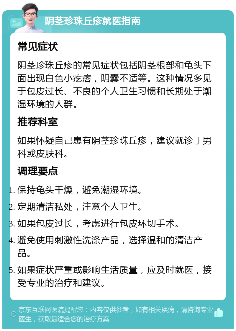 阴茎珍珠丘疹就医指南 常见症状 阴茎珍珠丘疹的常见症状包括阴茎根部和龟头下面出现白色小疙瘩，阴囊不适等。这种情况多见于包皮过长、不良的个人卫生习惯和长期处于潮湿环境的人群。 推荐科室 如果怀疑自己患有阴茎珍珠丘疹，建议就诊于男科或皮肤科。 调理要点 保持龟头干燥，避免潮湿环境。 定期清洁私处，注意个人卫生。 如果包皮过长，考虑进行包皮环切手术。 避免使用刺激性洗涤产品，选择温和的清洁产品。 如果症状严重或影响生活质量，应及时就医，接受专业的治疗和建议。