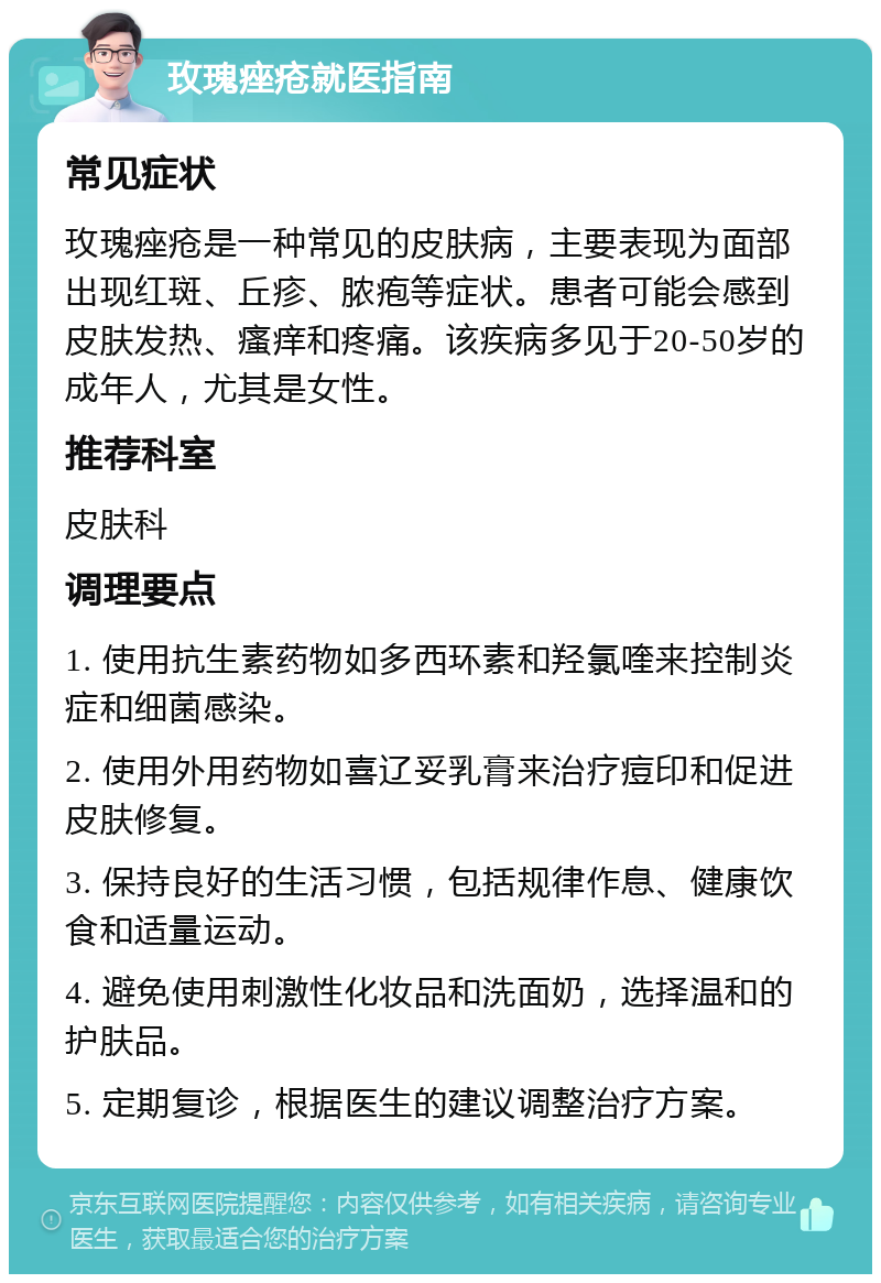 玫瑰痤疮就医指南 常见症状 玫瑰痤疮是一种常见的皮肤病，主要表现为面部出现红斑、丘疹、脓疱等症状。患者可能会感到皮肤发热、瘙痒和疼痛。该疾病多见于20-50岁的成年人，尤其是女性。 推荐科室 皮肤科 调理要点 1. 使用抗生素药物如多西环素和羟氯喹来控制炎症和细菌感染。 2. 使用外用药物如喜辽妥乳膏来治疗痘印和促进皮肤修复。 3. 保持良好的生活习惯，包括规律作息、健康饮食和适量运动。 4. 避免使用刺激性化妆品和洗面奶，选择温和的护肤品。 5. 定期复诊，根据医生的建议调整治疗方案。