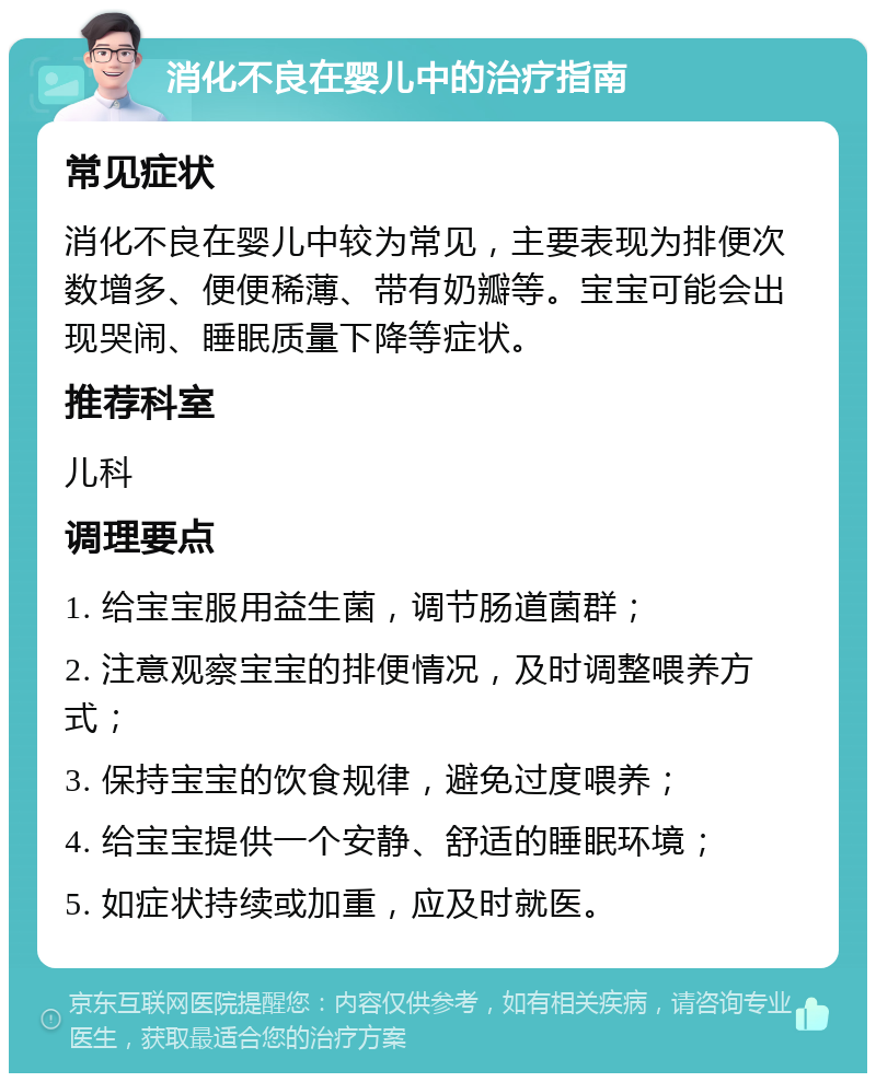 消化不良在婴儿中的治疗指南 常见症状 消化不良在婴儿中较为常见，主要表现为排便次数增多、便便稀薄、带有奶瓣等。宝宝可能会出现哭闹、睡眠质量下降等症状。 推荐科室 儿科 调理要点 1. 给宝宝服用益生菌，调节肠道菌群； 2. 注意观察宝宝的排便情况，及时调整喂养方式； 3. 保持宝宝的饮食规律，避免过度喂养； 4. 给宝宝提供一个安静、舒适的睡眠环境； 5. 如症状持续或加重，应及时就医。