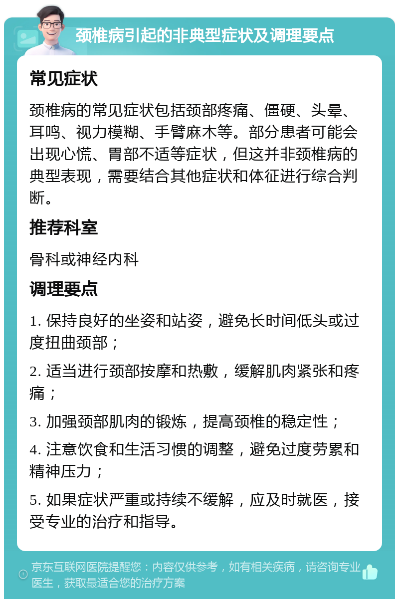 颈椎病引起的非典型症状及调理要点 常见症状 颈椎病的常见症状包括颈部疼痛、僵硬、头晕、耳鸣、视力模糊、手臂麻木等。部分患者可能会出现心慌、胃部不适等症状，但这并非颈椎病的典型表现，需要结合其他症状和体征进行综合判断。 推荐科室 骨科或神经内科 调理要点 1. 保持良好的坐姿和站姿，避免长时间低头或过度扭曲颈部； 2. 适当进行颈部按摩和热敷，缓解肌肉紧张和疼痛； 3. 加强颈部肌肉的锻炼，提高颈椎的稳定性； 4. 注意饮食和生活习惯的调整，避免过度劳累和精神压力； 5. 如果症状严重或持续不缓解，应及时就医，接受专业的治疗和指导。