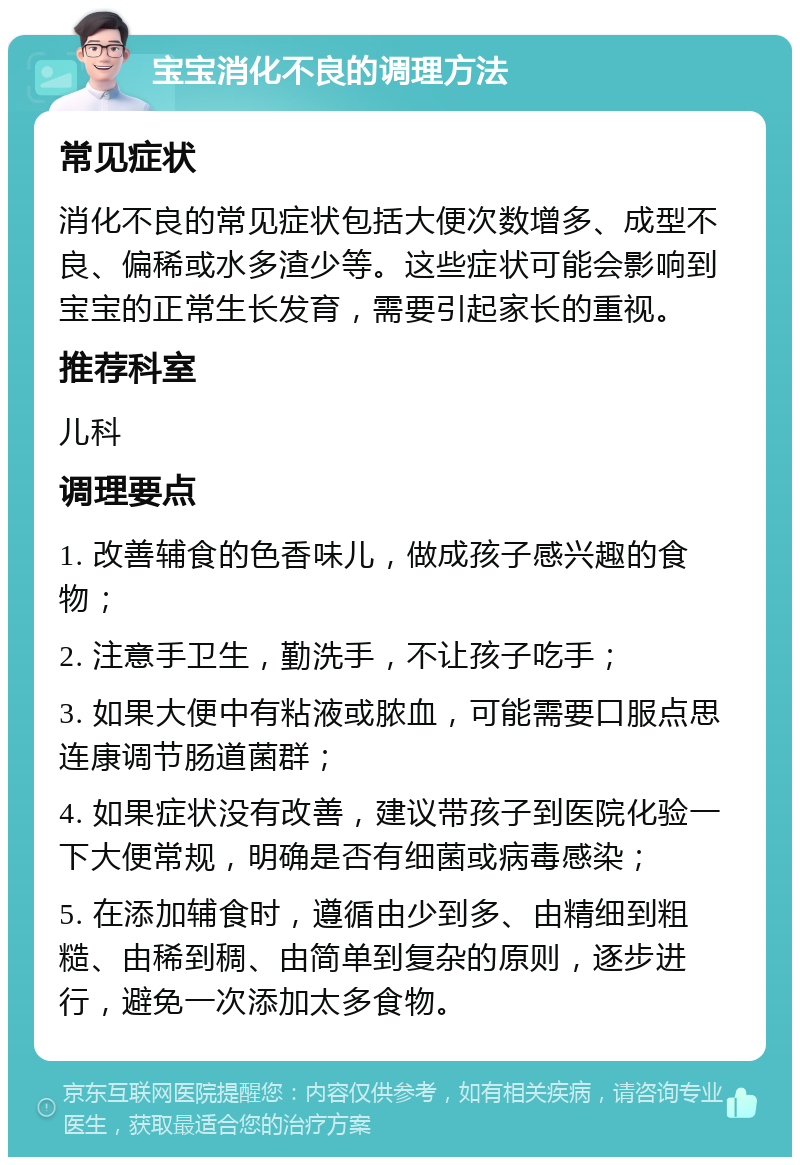 宝宝消化不良的调理方法 常见症状 消化不良的常见症状包括大便次数增多、成型不良、偏稀或水多渣少等。这些症状可能会影响到宝宝的正常生长发育，需要引起家长的重视。 推荐科室 儿科 调理要点 1. 改善辅食的色香味儿，做成孩子感兴趣的食物； 2. 注意手卫生，勤洗手，不让孩子吃手； 3. 如果大便中有粘液或脓血，可能需要口服点思连康调节肠道菌群； 4. 如果症状没有改善，建议带孩子到医院化验一下大便常规，明确是否有细菌或病毒感染； 5. 在添加辅食时，遵循由少到多、由精细到粗糙、由稀到稠、由简单到复杂的原则，逐步进行，避免一次添加太多食物。