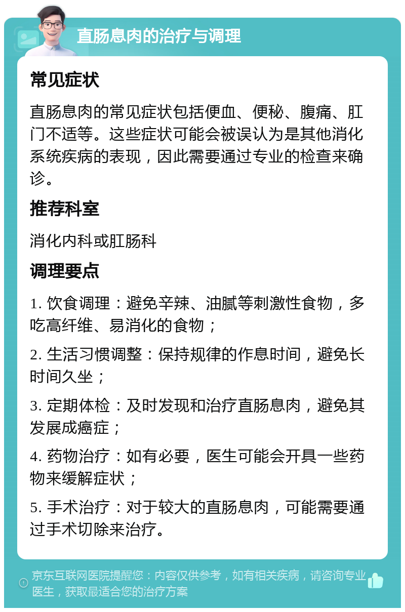 直肠息肉的治疗与调理 常见症状 直肠息肉的常见症状包括便血、便秘、腹痛、肛门不适等。这些症状可能会被误认为是其他消化系统疾病的表现，因此需要通过专业的检查来确诊。 推荐科室 消化内科或肛肠科 调理要点 1. 饮食调理：避免辛辣、油腻等刺激性食物，多吃高纤维、易消化的食物； 2. 生活习惯调整：保持规律的作息时间，避免长时间久坐； 3. 定期体检：及时发现和治疗直肠息肉，避免其发展成癌症； 4. 药物治疗：如有必要，医生可能会开具一些药物来缓解症状； 5. 手术治疗：对于较大的直肠息肉，可能需要通过手术切除来治疗。