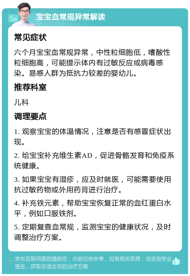 宝宝血常规异常解读 常见症状 六个月宝宝血常规异常，中性粒细胞低，嗜酸性粒细胞高，可能提示体内有过敏反应或病毒感染。易感人群为抵抗力较差的婴幼儿。 推荐科室 儿科 调理要点 1. 观察宝宝的体温情况，注意是否有感冒症状出现。 2. 给宝宝补充维生素AD，促进骨骼发育和免疫系统健康。 3. 如果宝宝有湿疹，应及时就医，可能需要使用抗过敏药物或外用药膏进行治疗。 4. 补充铁元素，帮助宝宝恢复正常的血红蛋白水平，例如口服铁剂。 5. 定期复查血常规，监测宝宝的健康状况，及时调整治疗方案。