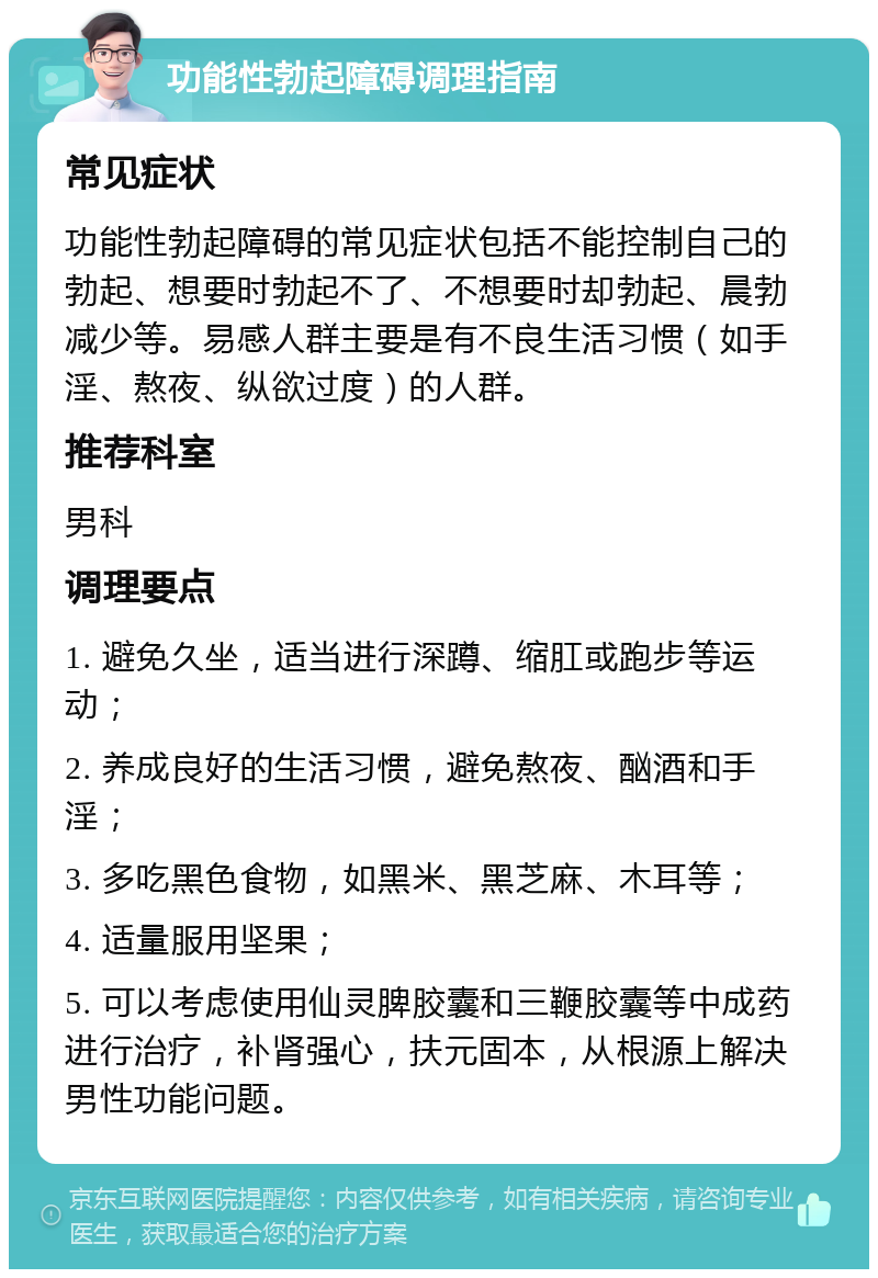 功能性勃起障碍调理指南 常见症状 功能性勃起障碍的常见症状包括不能控制自己的勃起、想要时勃起不了、不想要时却勃起、晨勃减少等。易感人群主要是有不良生活习惯（如手淫、熬夜、纵欲过度）的人群。 推荐科室 男科 调理要点 1. 避免久坐，适当进行深蹲、缩肛或跑步等运动； 2. 养成良好的生活习惯，避免熬夜、酗酒和手淫； 3. 多吃黑色食物，如黑米、黑芝麻、木耳等； 4. 适量服用坚果； 5. 可以考虑使用仙灵脾胶囊和三鞭胶囊等中成药进行治疗，补肾强心，扶元固本，从根源上解决男性功能问题。