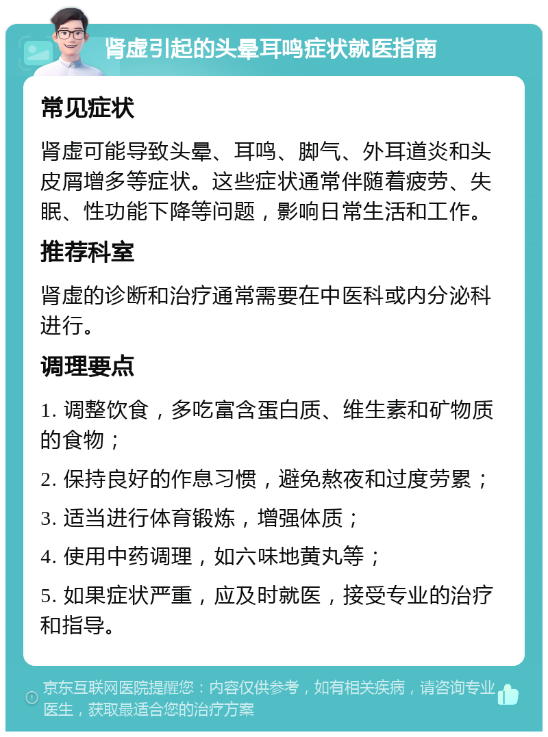 肾虚引起的头晕耳鸣症状就医指南 常见症状 肾虚可能导致头晕、耳鸣、脚气、外耳道炎和头皮屑增多等症状。这些症状通常伴随着疲劳、失眠、性功能下降等问题，影响日常生活和工作。 推荐科室 肾虚的诊断和治疗通常需要在中医科或内分泌科进行。 调理要点 1. 调整饮食，多吃富含蛋白质、维生素和矿物质的食物； 2. 保持良好的作息习惯，避免熬夜和过度劳累； 3. 适当进行体育锻炼，增强体质； 4. 使用中药调理，如六味地黄丸等； 5. 如果症状严重，应及时就医，接受专业的治疗和指导。