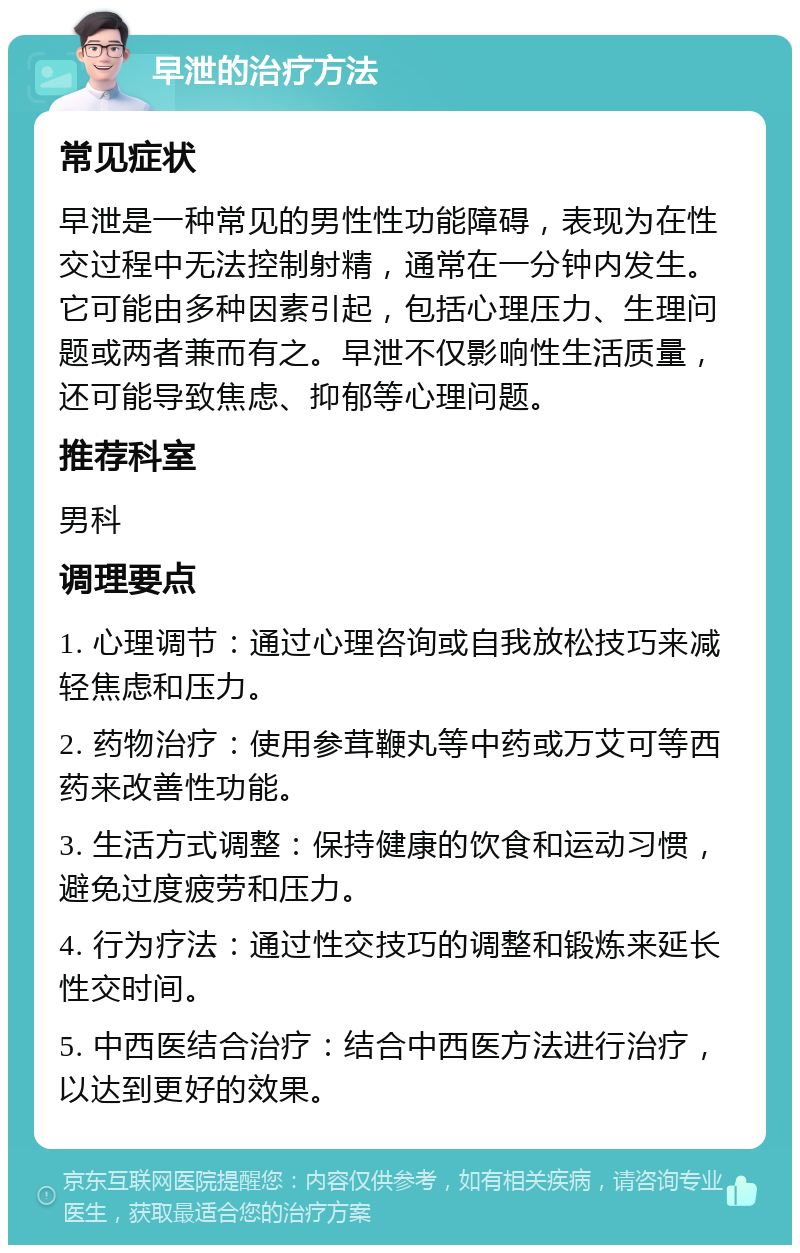 早泄的治疗方法 常见症状 早泄是一种常见的男性性功能障碍，表现为在性交过程中无法控制射精，通常在一分钟内发生。它可能由多种因素引起，包括心理压力、生理问题或两者兼而有之。早泄不仅影响性生活质量，还可能导致焦虑、抑郁等心理问题。 推荐科室 男科 调理要点 1. 心理调节：通过心理咨询或自我放松技巧来减轻焦虑和压力。 2. 药物治疗：使用参茸鞭丸等中药或万艾可等西药来改善性功能。 3. 生活方式调整：保持健康的饮食和运动习惯，避免过度疲劳和压力。 4. 行为疗法：通过性交技巧的调整和锻炼来延长性交时间。 5. 中西医结合治疗：结合中西医方法进行治疗，以达到更好的效果。