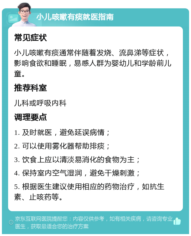 小儿咳嗽有痰就医指南 常见症状 小儿咳嗽有痰通常伴随着发烧、流鼻涕等症状，影响食欲和睡眠，易感人群为婴幼儿和学龄前儿童。 推荐科室 儿科或呼吸内科 调理要点 1. 及时就医，避免延误病情； 2. 可以使用雾化器帮助排痰； 3. 饮食上应以清淡易消化的食物为主； 4. 保持室内空气湿润，避免干燥刺激； 5. 根据医生建议使用相应的药物治疗，如抗生素、止咳药等。