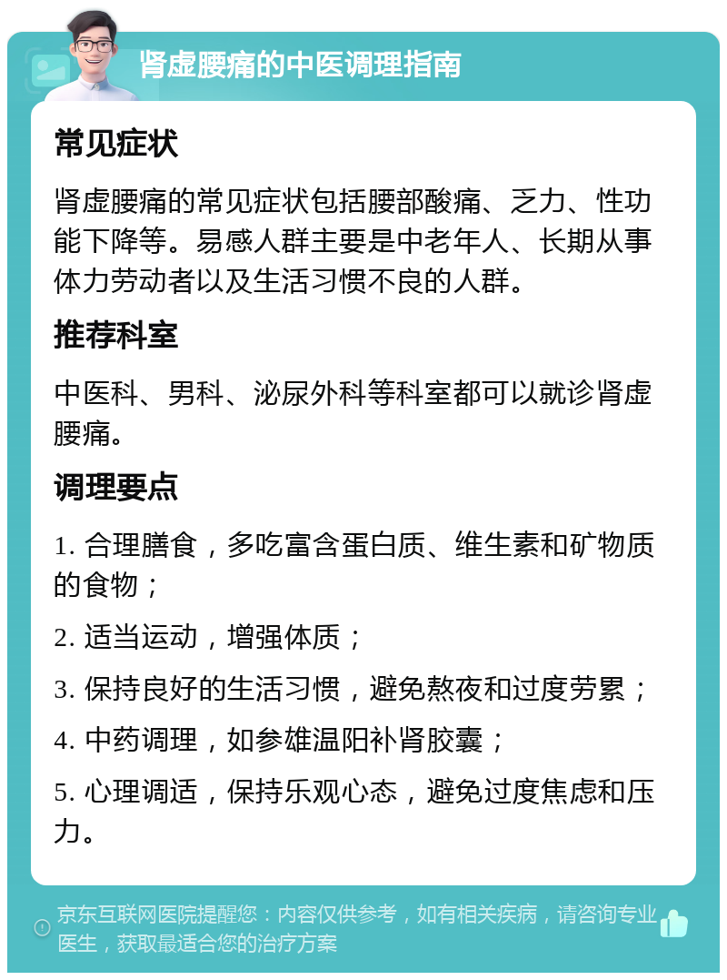 肾虚腰痛的中医调理指南 常见症状 肾虚腰痛的常见症状包括腰部酸痛、乏力、性功能下降等。易感人群主要是中老年人、长期从事体力劳动者以及生活习惯不良的人群。 推荐科室 中医科、男科、泌尿外科等科室都可以就诊肾虚腰痛。 调理要点 1. 合理膳食，多吃富含蛋白质、维生素和矿物质的食物； 2. 适当运动，增强体质； 3. 保持良好的生活习惯，避免熬夜和过度劳累； 4. 中药调理，如参雄温阳补肾胶囊； 5. 心理调适，保持乐观心态，避免过度焦虑和压力。