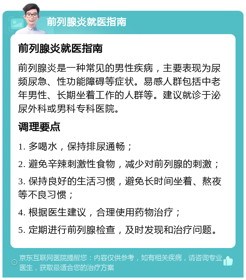 前列腺炎就医指南 前列腺炎就医指南 前列腺炎是一种常见的男性疾病，主要表现为尿频尿急、性功能障碍等症状。易感人群包括中老年男性、长期坐着工作的人群等。建议就诊于泌尿外科或男科专科医院。 调理要点 1. 多喝水，保持排尿通畅； 2. 避免辛辣刺激性食物，减少对前列腺的刺激； 3. 保持良好的生活习惯，避免长时间坐着、熬夜等不良习惯； 4. 根据医生建议，合理使用药物治疗； 5. 定期进行前列腺检查，及时发现和治疗问题。