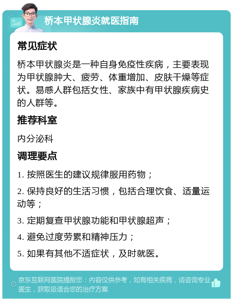 桥本甲状腺炎就医指南 常见症状 桥本甲状腺炎是一种自身免疫性疾病，主要表现为甲状腺肿大、疲劳、体重增加、皮肤干燥等症状。易感人群包括女性、家族中有甲状腺疾病史的人群等。 推荐科室 内分泌科 调理要点 1. 按照医生的建议规律服用药物； 2. 保持良好的生活习惯，包括合理饮食、适量运动等； 3. 定期复查甲状腺功能和甲状腺超声； 4. 避免过度劳累和精神压力； 5. 如果有其他不适症状，及时就医。