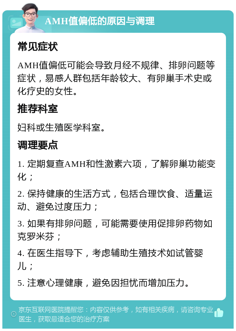 AMH值偏低的原因与调理 常见症状 AMH值偏低可能会导致月经不规律、排卵问题等症状，易感人群包括年龄较大、有卵巢手术史或化疗史的女性。 推荐科室 妇科或生殖医学科室。 调理要点 1. 定期复查AMH和性激素六项，了解卵巢功能变化； 2. 保持健康的生活方式，包括合理饮食、适量运动、避免过度压力； 3. 如果有排卵问题，可能需要使用促排卵药物如克罗米芬； 4. 在医生指导下，考虑辅助生殖技术如试管婴儿； 5. 注意心理健康，避免因担忧而增加压力。