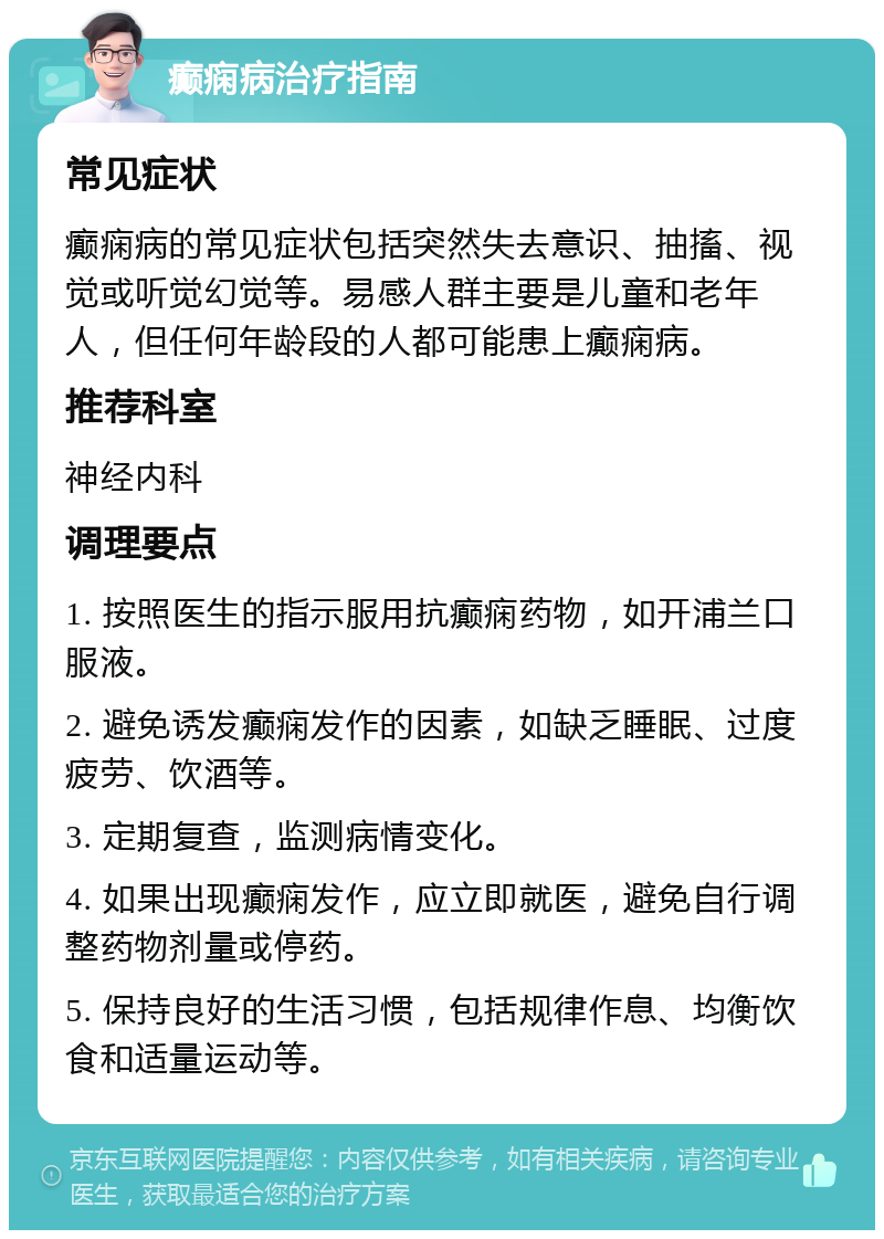 癫痫病治疗指南 常见症状 癫痫病的常见症状包括突然失去意识、抽搐、视觉或听觉幻觉等。易感人群主要是儿童和老年人，但任何年龄段的人都可能患上癫痫病。 推荐科室 神经内科 调理要点 1. 按照医生的指示服用抗癫痫药物，如开浦兰口服液。 2. 避免诱发癫痫发作的因素，如缺乏睡眠、过度疲劳、饮酒等。 3. 定期复查，监测病情变化。 4. 如果出现癫痫发作，应立即就医，避免自行调整药物剂量或停药。 5. 保持良好的生活习惯，包括规律作息、均衡饮食和适量运动等。