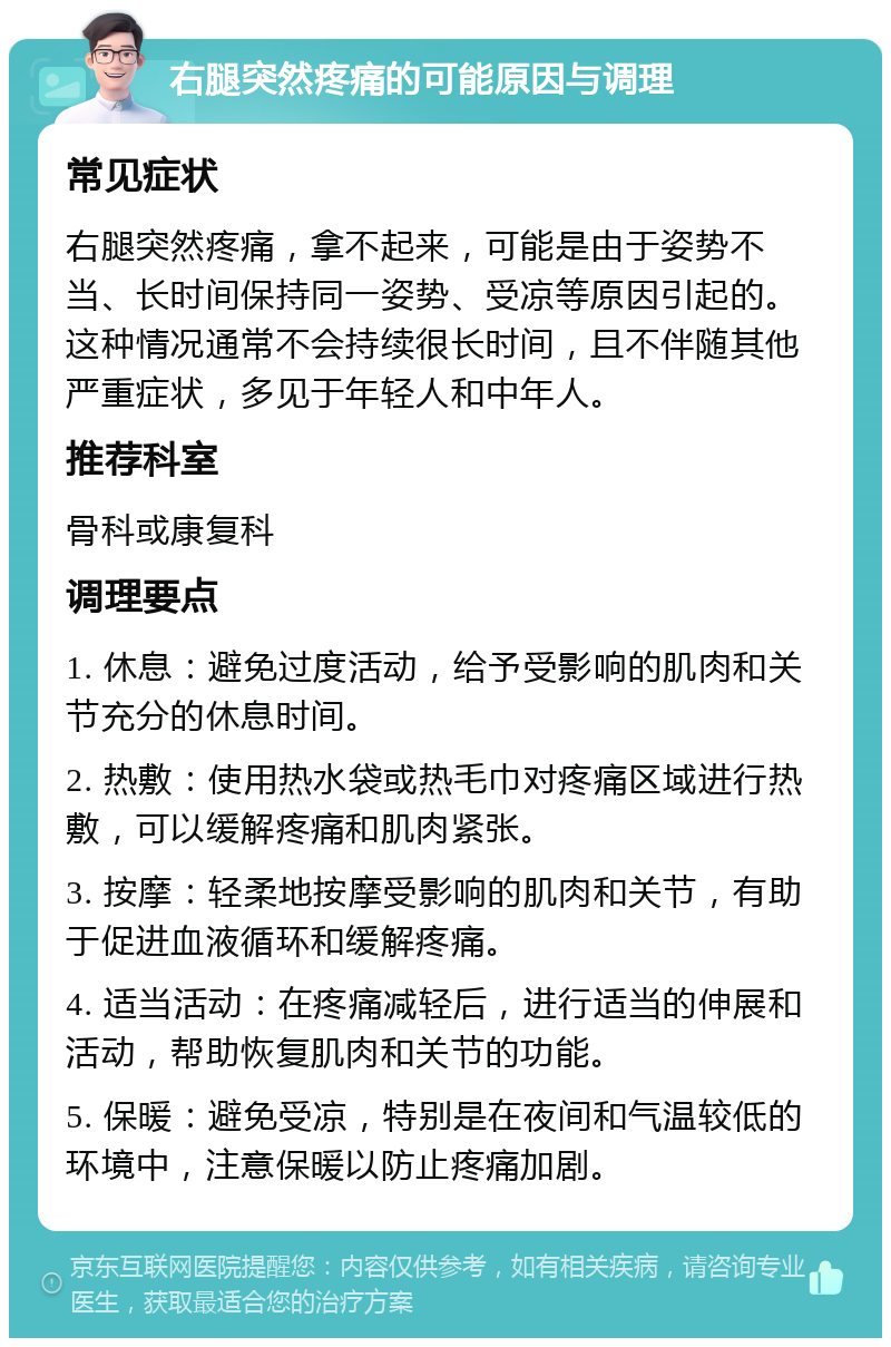 右腿突然疼痛的可能原因与调理 常见症状 右腿突然疼痛，拿不起来，可能是由于姿势不当、长时间保持同一姿势、受凉等原因引起的。这种情况通常不会持续很长时间，且不伴随其他严重症状，多见于年轻人和中年人。 推荐科室 骨科或康复科 调理要点 1. 休息：避免过度活动，给予受影响的肌肉和关节充分的休息时间。 2. 热敷：使用热水袋或热毛巾对疼痛区域进行热敷，可以缓解疼痛和肌肉紧张。 3. 按摩：轻柔地按摩受影响的肌肉和关节，有助于促进血液循环和缓解疼痛。 4. 适当活动：在疼痛减轻后，进行适当的伸展和活动，帮助恢复肌肉和关节的功能。 5. 保暖：避免受凉，特别是在夜间和气温较低的环境中，注意保暖以防止疼痛加剧。